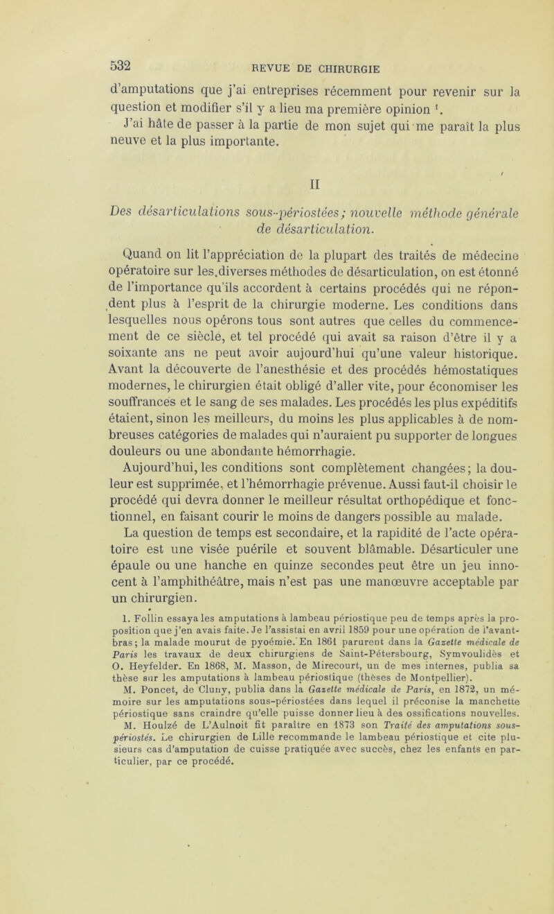 d’amputations que j’ai entreprises récemment pour revenir sur la question et modifier s’il y a lieu ma première opinion J’ai hâte de passer à la partie de mon sujet qui me paraît la plus neuve et la plus importante. II Des désarticulations sous-périostées; nouvelle méthode générale de désarticulation. Quand on lit l’appréciation de la plupart des traités de médecine opératoire sur les.diverses méthodes de désarticulation, on est étonné de l’importance qu’ils accordent à certains procédés qui ne répon- ,dent plus à l’esprit de la chirurgie moderne. Les conditions dans lesquelles nous opérons tous sont autres que celles du commence- ment de ce siècle, et tel procédé qui avait sa raison d’être il y a soixante ans ne peut avoir aujourd’hui qu’une valeur historique. Avant la découverte de l’anesthésie et des procédés hémostatiques modernes, le chirurgien était obligé d’aller vite, pour économiser les souffrances et le sang de ses malades. Les procédés les plus expéditifs étaient, sinon les meilleurs, du moins les plus applicables à de nom- breuses catégories de malades qui n’auraient pu supporter de longues douleurs ou une abondante hémorrhagie. Aujourd’hui, les conditions sont complètement changées ; la dou- leur est supprimée, et l’hémorrhagie prévenue. Aussi faut-il choisir le procédé qui devra donner le meilleur résultat orthopédique et fonc- tionnel, en faisant courir le moins de dangers possible au malade. La question de temps est secondaire, et la rapidité de l’acte opéra- toire est une visée puérile et souvent blâmable. Désarticuler une épaule ou une hanche en quinze secondes peut être un jeu inno- cent à l’amphithéâtre, mais n’est pas une manœuvre acceptable par un chirurgien. « 1. Follin essaya les amputations à lambeau périostique peu de temps après la pro- position que j’en avais faite. Je l’assistai en avril 1859 pour une opération de l’avant- bras; la malade mourut de pyoémie.’En 1861 parurent dans la Gazette médicale de Paris les travaux de deux chirurgiens de Saint-Pétersbourg, Symvoulidès et O. Heyfelder. En 1868, M. Masson, de Mirecourt, un de mes internes, publia sa thèse sur les amputations à lambeau périostique (thèses de Montpellier). M. Poncet, de Cluny, publia dans la Gazette médicale de Paris, en 1872, un mé- moire sur les amputations sous-périostées dans lequel il préconise la manchette périostique sans craindre qu’elle puisse donner lieu à des ossifications nouvelles. M. Houlzé de L’Aulnoit fit paraître en 1873 son Traité des amputations sous- périostés. Le chirurgien de Lille recommande le lambeau périostique et cite plu- sieurs cas d’amputation de cuisse pratiquée avec succès, chez les enfants en par- ticulier, par ce procédé.