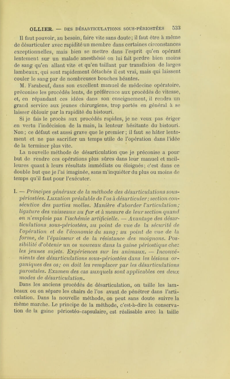 Il faut pouvoir, au besoin, faire vite sans doute; il faut être à même de désarticuler avec rapidité un membre dans certaines circonstances exceptionnelles, mais bien se mettre dans l’esprit qu’en opérant lentement sur un malade anesthésié on lui fait perdre bien moins de san^ qu’en allant vite et qu’en taillant par transfixion de larges lambeaux, qui sont rapidement détachés il est vrai, mais qui laissent couler le sang par de nombreuses bouches béantes. M. Farabeuf, dans son excellent manuel de médecine opératoire, préconise les procédés lents, de préférence aux procédés de vitesse, et, en répandant ces idées dans son enseignement, il rendra un grand service aux jeunes chirurgiens, trop portés en général à se laisser éblouir par la rapidité du bistouri. Si je fais le procès aux procédés rapides, je ne veux pas ériger en vertu l’indécision de la main, la lenteur hésitante du bistouri. Non ; ce défaut est aussi grave que le premier ; il faut se hâter lente- ment et ne pas sacrifier un temps utile de l’opération dans l’idée de la terminer plus vite. La nouvelle méthode de désarticulation que je préconise a pour but de rendre ces opérations plus sûres dans leur manuel et meil- leures quant à leurs résultats immédiats ou éloignés; c’est dans ce double but que je l’ai imaginée, sans m’inquiéter du plus ou moins de temps qu’il faut pour l’exécuter. I. — Principes généraux de la méthode des désarticulations sous- périostées. Luxation préalable de Vos à désarticuler; section con- sécutive des parties molles. Manière d'aborder l'articulation; ligature des vaisseaux au fur et à mesure de leur section quand on n'emploie pas l'ischémie artificielle. — Avantage des désar- ticulations sous-périostées, au point de vue de la sécurité de l'opération et de l'économie du sang ; au point de vue de la forme, de l'épaisseur et de la résistance des moignons. Pos- sibilité d'obtenir un os nouveau dans la gaine périostique chez les jeunes sujets. Expériences sur les animaux. — Inconvé- nients des désarticulations sous-jjéiûostées dans les lésions or- ganiques des os; on doit les remplacer joar les désarticulations parostales. Examen des cas auxquels sont applicables ces deux modes de désarticulation. Dans les anciens procédés de désarticulation, on taille les lam- beaux ou on sépare les chairs de l’os avant.de pénétrer dans l’arti- culation. Dans la nouvelle méthode, on peut sans doute suivre la même marche. Le principe de la méthode, c’est-à-dire la conserva- tion de la gaine périostéo-capsulaire, est réalisable avec la taille