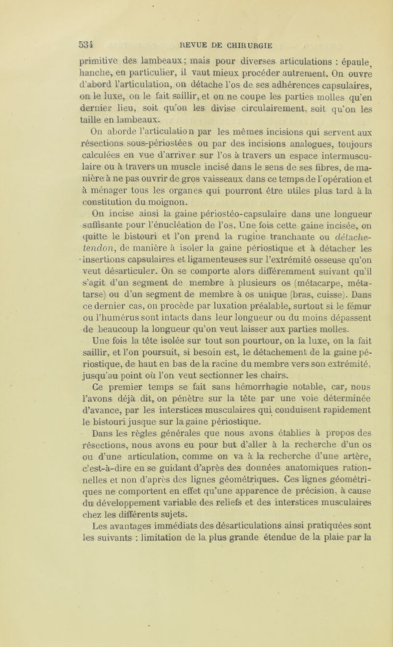 primitive des lambeaux; mais pour diverses articulations : épaule hanche, en particulier, il vaut mieux procéder autrement. On ouvre d’abord l’articulation, on détache l’os de ses adhérences capsulaires, on le luxe, on le fait saillir, et on ne coupe les parties molles qu’en dernier lieu, soit qu’on les divise circulairement, soit qu’on les taille en lambeaux. On aborde l’articulation par les mêmes incisions qui servent aux résections sous-périostées ou par des incisions analogues, toujours calculées en vue d’arriver sur l’os à travers un espace intermuscu- laire ou à travers un muscle incisé dans le sens de ses fibres, de ma- nière à ne pas ouvrir de gros vaisseaux dans ce temps de l’opération et à ménager tous les organes qui pourront être utiles plus tard à la constitution du moignon. On incise ainsi la gaine périostéo-capsulaire dans une longueur suffisante pour l’énucléation de l’os. Une fois cette gaine incisée, on ({uitte le bistouri et l’on prend la rugine tranchante ou détache- lendon, de manière à isoler la gaine périostique et à détacher les • insertions capsulaires et ligamenteuses sur l’extrémité osseuse qu’on veut désarticuler. On se comporte alors différemment suivant qu’il s’agit d’un segment de membre à plusieurs os (métacarpe, méta- tarse) ou d’un segment de membre à os unique (bras, cuisse). Dans ce dernier cas, on procède par luxation préalable, surtout si le fémur ou l’humérus sont intacts dans leur longueur ou du moins dépassent de beaucoup la longueur qu’on veut laisser aux parties molles. Une fois la tête isolée sur tout son pourtour, on la luxe, on la fait saillir, et l’on poursuit, si besoin est, le détachement de la gaine pé- riostique, de haut en bas de la racine du membre vers son extrémité, jusqu’au point où l’on veut sectionner les chairs. Ce premier temps se fait sans hémorrhagie notable, car, nous l’avons déjà dit, on pénètre sur la tête par une voie déterminée d’avance, par les interstices musculaires qui conduisent rapidement le bistouri jusque sur la gaine périostique. Dans les règles générales que nous avons établies à propos des résections, nous avons eu pour but d’aller à la recherche d’un os ou d’une articulation, comme on va à la recherche d’une artère, c’est-à-dire en se guidant d’après des données anatomiques ration- nelles et non d’après des lignes géométriques. Ces lignes géométri- ques ne comportent en effet qu’une apparence de précision, à cause du développement variable des reliefs et des interstices musculaires chez les différents sujets. Les avantages immédiats des désarticulations ainsi pratiquées sont les suivants : limitation de la plus grande étendue de la plaie par la