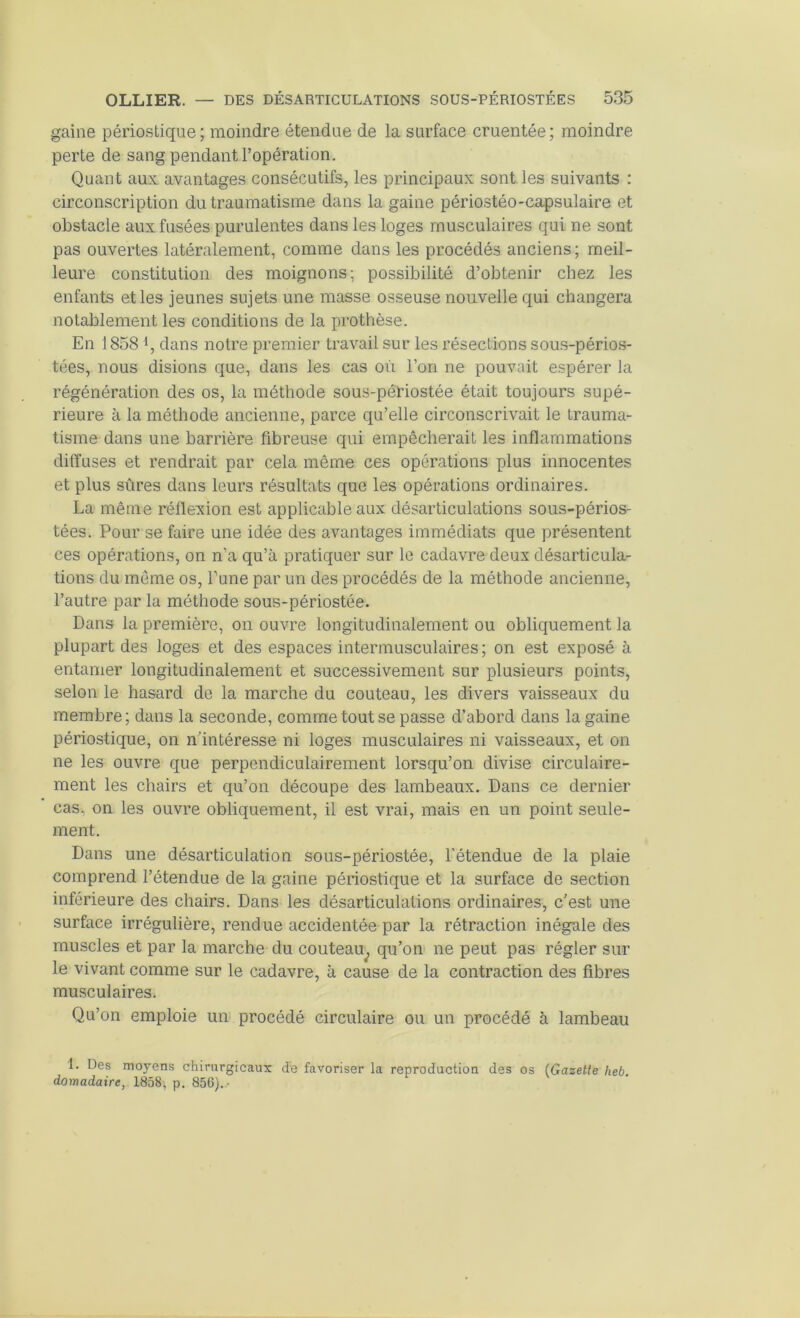 gaine périostique; moindre étendue de la surface cruentée; moindre perte de sang pendant l’opération. Quant aux avantages consécutifs, les principaux sont les suivants : circonscription du traumatisme dans la gaine périostéo-capsulaire et obstacle aux fusées purulentes dans les loges musculaires qui ne sont pas ouvertes latéralement, comme dans les procédés anciens ; meil- leure constitution des moignons; possibilité d’obtenir chez les enfants et les jeunes sujets une masse osseuse nouvelle qui changera notablement les conditions de la prothèse. En 1858 *, dans notre premier travail sur les résections sous-pério.s- tées, nous disions que, dans les cas où l’on ne pouvait espérer la régénération des os, la méthode sous-périostée était toujours supé- rieure à la méthode ancienne, parce qu’elle circonscrivait le trauma- tisme dans une barrière fibreuse qui empêcherait les inflammations diffuses et rendrait par cela même ces opérations plus innocentes et plus sûres dans leurs résultats que les opérations ordinaires. La même réflexion est applicable aux désarticulations sous-périos- tées. Pour se faire une idée des avantages immédiats que présentent ces opérations, on n’a qu’à pratiquer sur le cadavre deux désarticula- tions du meme os, l’une par un des procédés de la méthode ancienne, l’autre par la méthode sous-périostée. Dans la première, on ouvre longitudinalement ou obliquement la plupart des loges et des espaces intermusculaires ; on est exposé à entamer longitudinalement et successivement sur plusieurs points, selon le hasard de la marche du couteau, les divers vaisseaux du membre; dans la seconde, comme tout se passe d’abord dans la gaine périostique, on n’intéresse ni loges musculaires ni vaisseaux, et on ne les ouvre que perpendiculairement lorsqu’on divise circulaire- ment les chairs et qu’on découpe des lambeaux. Dans ce dernier cas, on les ouvre obliquement, il est vrai, mais en un point seule- ment. Dans une désarticulation sous-périostée, l'étendue de la plaie comprend l’étendue de la gaine périostique et la surface de section inférieure des chairs. Dans les désarticulations ordinaires, c’est une surface irrégulière, rendue accidentée par la rétraction inégale des muscles et par la marche du couteau^ qu’on ne peut pas régler sur le vivant comme sur le cadavre, à cause de la contraction des fibres musculaires. Qu’on emploie un procédé circulaire ou un procédé à lambeau 1. Des moyens chirurgicaux de favoriser la reproduction des os (Gazette heb. domadaire, 1858’, p. 856).-