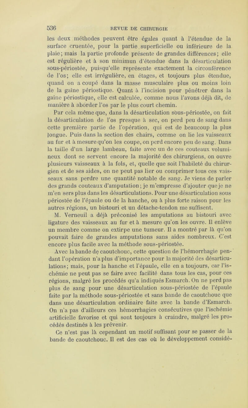 les deux méthodes peuvent être égales quant à l’étendue de la surface cruentée, pour la partie superficielle ou inférieure de la plaie; mais la partie profonde présente de grandes différences; elle est régulière et à son minimun d’étendue dans la désarticulation sous-périostée, puisqu’elle représente exactement la circonférence de l’os; elle est irrégulière, en étages, et toujours plus étendue, quand on a coupé dans la masse musculaire plus ou moins loin de la gaine périostique. Quant à fincision pour pénétrer dans la gaine périostique, elle est calculée, comme nous l’avons déjà dit, de manière à aborder l’os par le plus court chemin. Par cela même que, dans la désarticulation sous-périostée, on fait la désarticulation de l’os presque à sec, on perd peu de sang dans cette première partie de l’opération, qui est de beaucoup la plus longue. Puis dans la section des chairs, comme on lie les vaisseaux au fur et à mesure qu’on les coupe, on perd encore peu de sang. Dans la taille d’un large lambeau, faite avec un de ces couteaux volumi- neux dont se servent encore la majorité des chirurgiens, on ouvre plusieurs vaisseaux à la fois, et, quelle que soit l’habileté du chirur- gien et de ses aides, on ne peut pas lier ou comprimer tous ces vais- seaux sans perdre une quantité notable de sang. Je viens de parler des grands couteaux d’amputation ; je m’empresse d’ajouter que je ne m’en sers plus dans les désarticulations. Pour une désarticulation sous périostée de l’épaule ou de la hanche, ou à plus forte raison pour les autres régions, un bistouri et un détache-tendon me suffisent. M. Verneuil a déjà préconisé les amputations au bistouri avec ligature des vaisseaux au fur et à mesure qu’on les ouvre. Il enlève un membre comme on extirpe une tumeur. Il a montré par là qu’on pouvait faire de grandes amputations sans aides nombreux. C’est encore plus facile avec la méthode sous-périostée. Avec la bande de caoutchouc, cette question de l’hémorrhagie pen- dant l’opération n’a plus d’importance pour la majorité des désarticu- lations; mais, pour la hanche et fépaule, elle en a toujours, car l’is- chémie ne peut pas se faire avec facilité dans tous les cas, pour ces régions, malgré les procédés qu’a indiqués Esmarch. On ne perd pas plus de sang pour une désarticulation sous-périostée de l’épaule faite par la méthode sous-périostée et sans bande de caoutchouc que dans une désarticulation ordinaire faite avec la bande d’Esmarch. On n’a pas d’ailleurs ces hémorrhagies consécutives que l’ischémie artificielle favorise et qui sont toujours à craindre, malgré les pro- cédés destinés à les prévenir. Ce n’est pas là cependant un motif suffisant pour se passer de la bande de caoutchouc. Il est des cas où le développement considé-