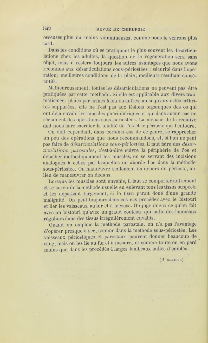 osseuses plus ou moins volumineuses, comme nous le verrons plus tard. Dans les conditions où se pratiquent le plus souvent les désarticu- lations chez les adultes, la question de la régénération sera sans objet, mais il restera toujours les autres avantages que nous avons reconnus aux désarticulations sous-périostées : sécurité dans l’opé- ration; meilleures conditions de la plaie; meilleurs résultats consé- cutifs . Malheureusement, toutes les désarticulations ne peuvent pas être pratiquées par cette méthode. Si elle est applicable aux divers trau- matismes , plaies par armes à feu ou autres, ainsi qu’aux ostéo-arthri- tes suppurées, elle ne l’est pas aux lésions organiques des os qui ont déjà envahi les muscles phériphériques et qui dans aucun cas ne réclament des opérations sous-périostées. La menace de la récidive doit nous faire sacrifier la totalité de l’os et le périoste qui l’entoure. On doit cependant, dans certains cas de ce genre, se rapprocher un peu des opérations que nous recommandons, et, si l’on ne peut pas faire de désarticulations sous-périosiées, il faut faire des désar- ticulations parostales, c’est-à-dire suivre la périphérie de l’os et détacher méthodiquement les muscles, en se servant des incisions analogues à celles par lesquelles on aborde ï’os dans la méthode sous-périostée. On manœuvre seulement en dehors du périoste, au lieu de manœuvrer en dedans. Lorsque les muscles sont envahis, il faut se comporter autrement et se servir de la méthode usuelle en enlevant tous les tissus suspects et les dépassant largement, si le tissu paraît doué d’une grande malignité. On peut toujours dans ces cas procéder avec le bistouri et lier les vaisseaux au fur et à mesure. On juge mieux ce qu’on fait avec un bistouri qu’avec un grand couteau, qui taille des lambeaux réguliers dans des tissus irrégulièrement envahis. Quand on emploie la méthode parostale, on n’a pas l’avantage d’opérer presque à sec, comme dans la méthode sous-périostée. Les vaisseaux périostiques et parostaux peuvent donner beaucoup de sans, mais on les lie au fur et à mesure, et somme toute on en perd moins que dans les procédés à larges lambeaux taillés d’emblée. {A suivre,}