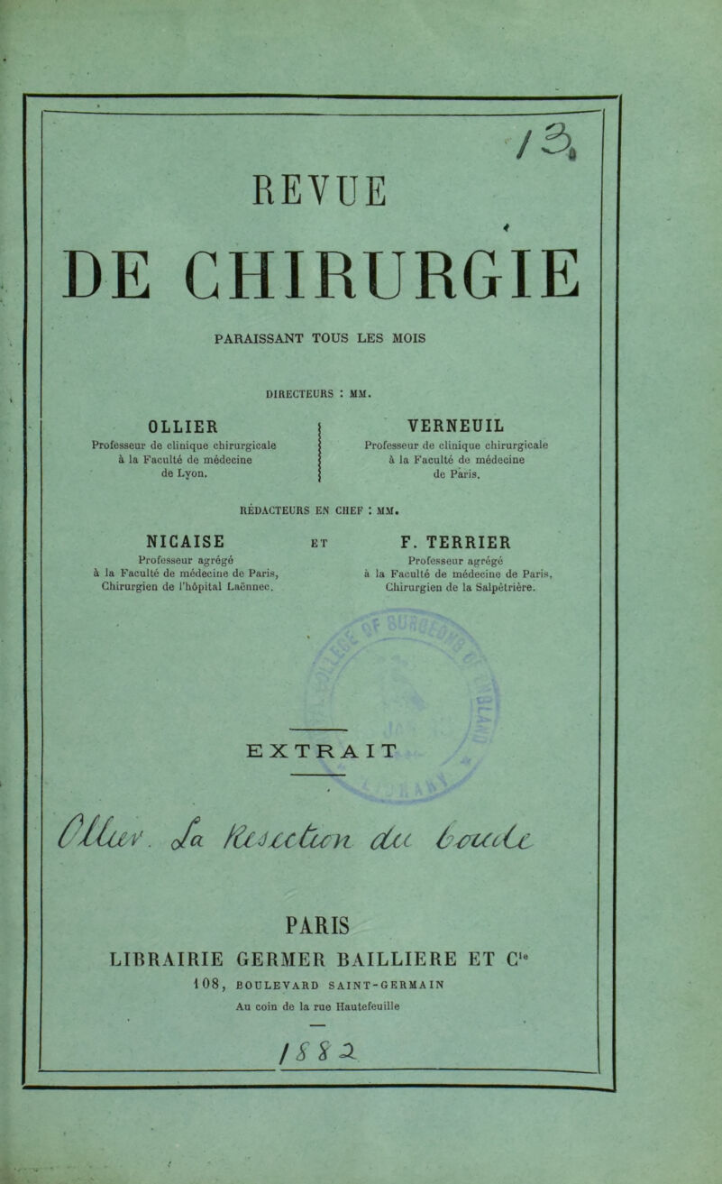 y 3, REVUE DE CHIRURGIE PARAISSANT TOUS LES MOIS DIRECTEURS : MM. OLLIER Professeur de clinique chirurgicale à la Faculté de médecine de Lyon. VERNEUIL Professeur de clinique chirurgicale à la Faculté de médecine de Paris. RÉDACTEURS EN CHEF 1 MM. NICAISE et Professeur agrégé à la Faculté de médecine de Paris, Chirurgien de l’hôpital Laënnec. F. TERRIER Professeur agrégé à la Faculté de médecine de Paris, Chirurgien de la Salpétrière. EXTRAIT y. ofa fZcuctuyi dit ùetc PARIS LIBRAIRIE GERMER BAILLIERE ET C,e 108, BOULEVARD SAINT-GERMAIN Au coin de la rue Hautefeuille