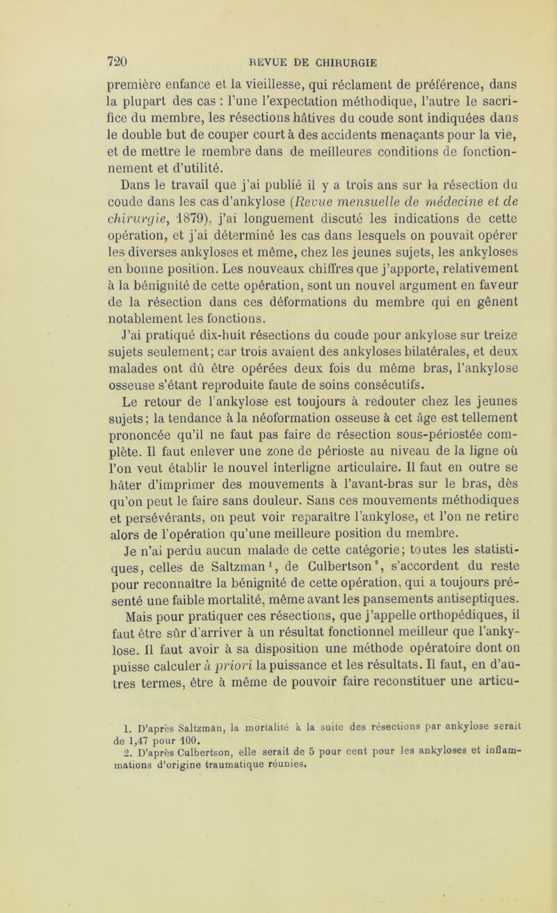 première enfance et la vieillesse, qui réclament de préférence, dans la plupart des cas : Tune l’expectation méthodique, l’autre le sacri- fice du membre, les résections hâtives du coude sont indiquées dans le double but de couper court à des accidents menaçants pour la vie, et de mettre le membre dans de meilleures conditions de fonction- nement et d’utilité. Dans le travail que j’ai publié il y a trois ans sur la résection du coude dans les cas d’ankylose (Revue mensuelle de médecine et de chirurgie, 1879), j’ai longuement discuté les indications de cette opération, et j’ai déterminé les cas dans lesquels on pouvait opérer les-diverses ankylosés et même, chez les jeunes sujets, les ankylosés en bonne position. Les nouveaux chiffres que j’apporte, relativement à la bénignité de cette opération, sont un nouvel argument en faveur de la résection dans ces déformations du membre qui en gênent notablement les fonctions. J’ai pratiqué dix-huit résections du coude pour ankylosé sur treize sujets seulement; car trois avaient des ankylosés bilatérales, et deux malades ont dû être opérées deux fois du même bras, l’ankylose osseuse s’étant reproduite faute de soins consécutifs. Le retour de Y ankylosé est toujours à redouter chez les jeunes sujets; la tendance à la néoformation osseuse à cet âge est tellement prononcée qu’il ne faut pas faire de résection sous-périostée com- plète. Il faut enlever une zone de périoste au niveau de la ligne où l’on veut établir le nouvel interligne articulaire. Il faut en outre se hâter d’imprimer des mouvements à l’avant-bras sur le bras, dès qu’on peut le faire sans douleur. Sans ces mouvements méthodiques et persévérants, on peut voir reparaître l’ankylose, et l’on ne retire alors de l’opération qu’une meilleure position du membre. Je n’ai perdu aucun malade de cette catégorie; toutes les statisti- ques, celles de Saltzman1, de Culbertson2, s’accordent du reste pour reconnaître la bénignité de cette opération, qui a toujours pré- senté une faible mortalité, même avant les pansements antiseptiques. Mais pour pratiquer ces résections, que j’appelle orthopédiques, il faut être sûr d'arriver à un résultat fonctionnel meilleur que l’anky- lose. Il faut avoir à sa disposition une méthode opératoire dont on puisse calculer h priori la puissance et les résultats. Il faut, en d’au- tres termes, être à même de pouvoir faire reconstituer une articu- 1. D’après Saltzman, la mortalité à la suite des résections par ankylosé serait de 1,47 pour 100. 2. D’après Culbertson, elle serait de 5 pour cent pour les ankylosés et inflam- mations d’origine traumatique réunies.