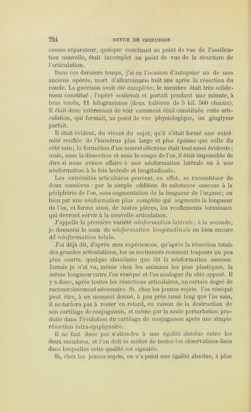 cessus réparateur, quoique concluant au point de vue de l’ossifica- tion nouvelle, était incomplet au point de vue de la structure de l’articulation. Dans ces derniers temps, j’ai eu l’ocasion d’autopsier un de mes anciens opérés, mort d’albuminurie huit ans après la résection du coude. La guérison avait été complète; le membre était très solide- ment constitué ; l’opéré soulevait et portait pendant une minute, à liras tendu, 11 kilogrammes (deux haltères de 5 kil. 500 chacun). Il était donc intéressant de voir comment était constituée cette arti- culation, qui formait, au point de vue physiologique, un ginglyme parfait. Il était évident, du vivant du sujet, qu'il s’était formé une extré- mité renflée de l’humérus plus large et plus épaisse que celle du côté sain; la formation d’un nouvel olécrane était tout aussi évidente; mais, sans la dissection et sans la coupe de l’os, il était impossible de dire si nous avions affaire à une néoformation latérale ou à une néoformation à la fois latérale et longitudinale. Les extrémités articulaires peuvent, en effet, se reconstituer de deux manières : par la simple addition de substance osseuse à la périphérie de l’os, sans augmentation de la longueur de l’organe; ou bien par une néoformation plus complète qui augmente la longueur de Los, et forme ainsi, de toutes pièces, les renflements terminaux qui devront servir à la nouvelle articulation. J’appelle la première variété néoformation latérale; à la seconde, je donnerai le nom de néoformation longitudinale ou bien encore dé néoformation totale. J’ai déjà dit, d’après mes expériences, qu’après la résection totale des grandes articulations, les os sectionnés restaient toujours un peu plus courts, quelque abondante que fût là néoformation osseuse. Jamais je n’ai vu, même chez les animaux les plus plastiques, la même longueur entre l’os réséqué et Los analogue du côté opposé. Il y a donc, après toutes les résections articulaires, un certain degré de raccourcissement nécessaire. Si, chez les jeunes sujets, l’os réséqué peut être, à un moment donné, à peu près aussi long que l’os sain, il ne tardera pas à rester en retard, en raison de la destruction de son cartilage de conjugaison, et même par la seule perturbation pro- duite dans l’évolution du cartilage de conjugaison après une simple résection intra-épiphysaire. Il ne faut donc pas s’attendre à une égalité absolue entre les deux membres, et l’on doit se méfier de toutes les observations dans dans lesquelles cette qualité est signalée. Si, chez les jeunes sujets, on n’a point une égalité absolue, à plus