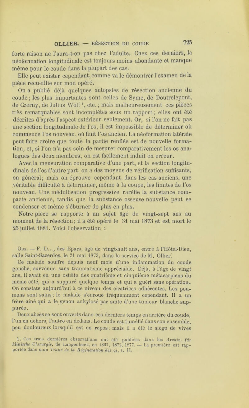 forte raison ne l’aura-t-on pas chez l’adulte. Chez ces derniers, la néoformation longitudinale est toujours moins abondante et manque même pour le coude dans la plupart des cas. Elle peut exister cependant, comme va le démontrer l’examen de la pièce recueillie sur mon opéré. On a publié déjà quelques autopsies de résection ancienne du coude ; les plus importantes sont celles de Syme, de Doutrelepont, de Gzerny, de Julius Wolf *, etc.; mais malheureusement ces pièces très remarquables sont incomplètes sous un rapport ; elles ont été décrites d’après l’aspect extérieur seulement. Or, si l’on ne fait pas une section longitudinale de l’os, il est impossible de détermiuer où commence l’os nouveau, où finit l’os ancien. La néoformation latérale peut faire croire que toute la partie renflée est de nouvelle forma- tion, et, si l'on n’a pas soin de mesurer comparativement les os ana- logues des deux membres, on est facilement induit en erreur. Avec la mensuration comparative d’une part, et la section longitu- dinale de l’os d’autre part, on a des moyens de vérification suffisants, en général; mais on éprouve cependant, dans les cas anciens, une véritable difficulté à déterminer, même à la coupe, les limites de l’os nouveau. Une médullisation progressive raréfie la substance com- pacte ancienne, tandis que la substance osseuse nouvelle peut se condenser et même s’éburner de plus en plus. Notre pièce se rapporte à un sujet âgé de vingt-sept ans au moment de la résection ; il a été opéré le 31 mai 1873 et est mort le 25 juillet 1881. Voici l’observation : Ous. — F. I)..., des Epars, âgé de vingt-huit ans, entré à l’Hôtel-Dieu, salle Saint-Sacerdos, le 21 mai 1873, dans le service de M. Ollier. Ce malade souffre depuis neuf mois d’une inflammation du coude gauche, survenue sans traumatisme appréciable. Déjà, à l’âge de vingt ans, il avait eu une ostéite des quatrième et cinquième métacarpiens du môme côté, qui a suppuré quelque temps et qui a guéri sans opération. On constate aujourd’hui à ce niveau des cicatrices adhérentes. Les pou- mons sont sains ; le malade s’enroue fréquemment cependant. 11 a un frère aîné qui a le genou ankylosé par suite d’une tumeur blanche sup- purée. Deux abcès se sont ouverts dans ces derniers temps en arrière du coude, l’un en dehors, l’autre en dedans. Le coude est tuméfié dans son ensemble, peu douloureux lorsqu’il est en repos; mais il a été le siège do vives 1. Ces trois dernières observations ont été publiées dans les Archiv. für klinische Chirurgie, de Langenbeck, en 1807, 1872, 1877. — La première est rap- portée dans mon Traité de la Régénération des os, t. II.