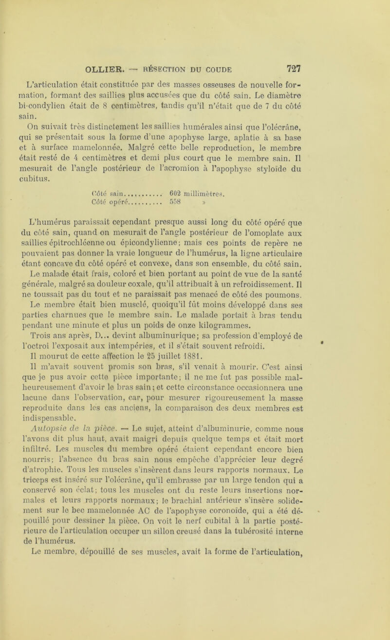 L’articulation était constituée par des masses osseuses de nouvelle for- mation, formant des saillies plus accusées que du côté sain. Le diamètre bi-condylien était de 8 centimètres, tandis qu’il n’était que de 7 du côté sain. On suivait très distinctement les saillies humérales ainsi que l’olécrâne, qui se présentait sous la forme d’une apophyse large, aplatie à sa base et à surface mamelonnée. Malgré cette belle reproduction, le membre était resté de 4 centimètres et demi plus court que le membre sain. Il mesurait de l’angle postérieur de l’acromion à l’apophyse styloïde du cubitus. Côté sain..,, 602 millimètres. Côté opéré 558 » L’humérus paraissait cependant presque aussi long du côté opéré que du côté sain, quand on mesurait de l’angle postérieur de l’omoplate aux saillies épitrochléenne ou épicondylienne ; mais ces points de repère ne pouvaient pas donner la vraie longueur do l’humérus, la ligne articulaire étant concave du côté opéré et convexe, dans son ensemble, du côté sain. Le malade était frais, coloré et bien portant au point de vue de la santé générale, malgré sa douleur coxale, qu’il attribuait à un refroidissement. Il ne toussait pas du tout et ne paraissait pas menacé de côté des poumons. Le membre était bien musclé, quoiqu’il fût moins développé dans ses parties charnues que le membre sain. Le malade portait à bras tendu pendant une minute et plus un poids de onze kilogrammes. Trois ans après, D... devint albuminurique; sa profession d’employé de l'octroi l’exposait aux intempéries, et il s’était souvent refroidi. Il mourut de cette affection le 25 juillet 1881. 11 m’avait souvent promis son bras, s’il venait à mourir. C’est ainsi que je pus avoir cetto pièce importante; il ne me fut pas possible mal- heureusement d’avoir le bras sain; et cetto circonstance occasionnera une lacune dans l’observation, car, pour mesurer rigoureusement la masse reproduite dans les cas anciens, la comparaison des deux membres est indispensable. Autopsie de la pièce. — Le sujet, atteint d’albuminurie, comme nous l’avons dit plus haut, avait maigri depuis quelque temps et était mort infiltré. Les muscles du membre opéré étaient cependant encore bien nourris; l’absence du bras sain nous empêche d’apprécier leur degré d’atrophie. Tous les muscles s’insèrent dans leurs rapports normaux. Le triceps est inséré sur l'olécrane, qu’il embrasse par un large tendon qui a conservé son éclat; tous les muscles ont du reste leurs insertions nor- males et leurs rapports normaux; le brachial antérieur s’insère solide- ment sur le bec mamelonnée AC de l’apophyse coronoïde, qui a été dé- pouillé pour dessiner la pièce. On voit le nerf cubital à la partie posté- rieure de l’articulation occuper un sillon creusé dans la tubérosité interne de l’humérus. Le membre, dépouillé de ses muscles, avait la forme de l’articulation,