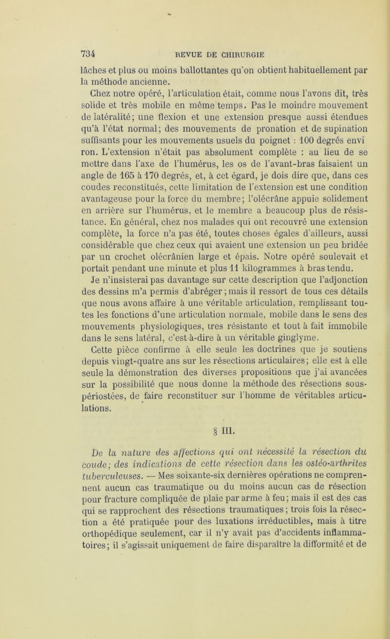 lâches et plus ou moins ballottantes qu’on obtient habituellement par la méthode ancienne. Chez notre opéré, l’articulation était, comme nous l’avons dit, très solide et très mobile en même temps. Pas le moindre mouvement de latéralité; une flexion et une extension presque aussi étendues qu’à l’état normal ; des mouvements de pronation et de supination suffisants pour les mouvements usuels du poignet : 100 degrés envi ron. L’extension n’était pas absolument complète : au lieu de se mettre dans l’axe de l’humérus, les os de l’avant-bras faisaient un angle de 165 à 170 degrés, et, à cet égard, je dois dire que, dans ces coudes reconstitués, cette limitation de l’extension est une condition avantageuse pour la force du membre; l’olécrâne appuie solidement en arrière sur l’humérus, et le membre a beaucoup plus de résis- tance. En général, chez nos malades qui ont recouvré une extension complète, la force n’a pas été, toutes choses égales d’ailleurs, aussi considérable que chez ceux qui avaient une extension un peu bridée par un crochet olécrânien large et épais. Notre opéré soulevait et portait pendant une minute et plus 11 kilogrammes à bras tendu. Je n’insisterai pas davantage sur cette description que l’adjonction des dessins m’a permis d’abréger ; mais il ressort de tous ces détails que nous avons affaire à une véritable articulation, remplissant tou- tes les fonctions d’une articulation normale, mobile dans le sens des mouvements physiologiques, très résistante et tout à fait immobile dans le sens latéral, c’est-à-dire à un véritable ginglyme. Cette pièce confirme à elle seule les doctrines que je soutiens depuis vingt-quatre ans sur les résections articulaires; elle est à elle seule la démonstration des diverses propositions que j’ai avancées sur la possibilité que nous donne la méthode des résections sous- périostées, de faire reconstituer sur l’homme de véritables articu- lations. § HL De la nature des affections qui ont nécessité la résection du coude; des indications de cette résection dans les ostéo-arthrites tuberculeuses. —- Mes soixante-six dernières opérations ne compren- nent aucun cas traumatique ou du moins aucun cas de résection pour fracture compliquée de plaie par arme à feu; mais il est des cas qui se rapprochent des résections traumatiques ; trois fois la résec- tion a été pratiquée pour des luxations irréductibles, mais à titre orthopédique seulement, car il n’y avait pas d’accidents inflamma- toires; il s’agissait uniquement de faire disparaître la difformité et de