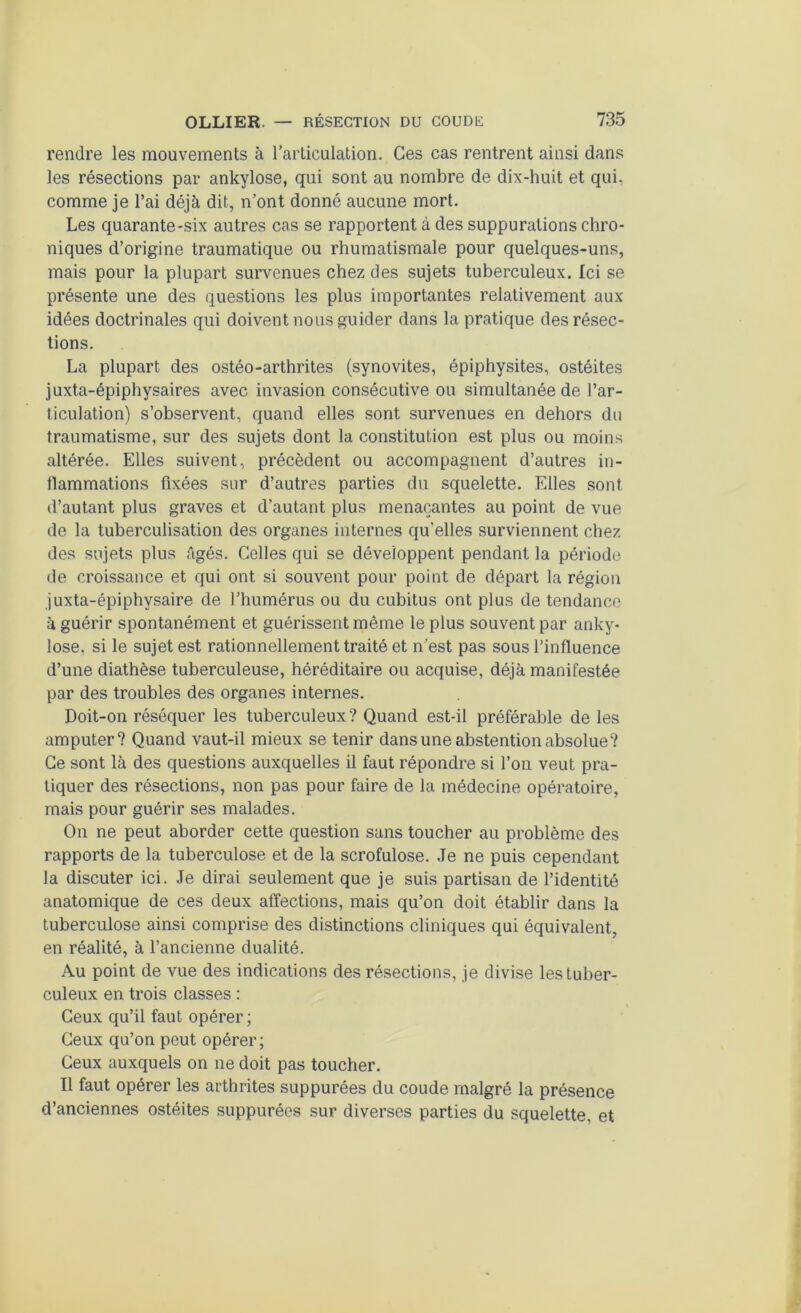 rendre les mouvements à l’articulation. Ces cas rentrent ainsi dans les résections par ankylosé, qui sont au nombre de dix-huit et qui, comme je l’ai déjà dit, n’ont donné aucune mort. Les quarante-six autres cas se rapportent à des suppurations chro- niques d’origine traumatique ou rhumatismale pour quelques-uns, mais pour la plupart survenues chez des sujets tuberculeux. Ici se présente une des questions les plus importantes relativement aux idées doctrinales qui doivent nous guider dans la pratique des résec- tions. La plupart des ostéo-arthrites (synovites, épiphysites, ostéites juxta-épiphysaires avec invasion consécutive ou simultanée de l’ar- ticulation) s’observent, quand elles sont survenues en dehors du traumatisme, sur des sujets dont la constitution est plus ou moins altérée. Elles suivent, précèdent ou accompagnent d’autres in- flammations fixées sur d’autres parties du squelette. Elles sont d’autant plus graves et d’autant plus menaçantes au point de vue de la tuberculisation des organes internes qu’elles surviennent chez des sujets plus âgés. Celles qui se développent pendant la période de croissance et qui ont si souvent pour point de départ la région juxta-épiphysaire de l’humérus ou du cubitus ont plus de tendance à guérir spontanément et guérissent même le plus souvent par anky- losé, si le sujet est rationnellement traité et n’est pas sous l’influence d’une diathèse tuberculeuse, héréditaire ou acquise, déjà manifestée par des troubles des organes internes. Doit-on réséquer les tuberculeux? Quand est-il préférable de les amputer? Quand vaut-il mieux se tenir dans une abstention absolue? Ce sont là des questions auxquelles il faut répondre si l’on veut pra- tiquer des résections, non pas pour faire de la médecine opératoire, mais pour guérir ses malades. On ne peut aborder cette question sans toucher au problème des rapports de la tuberculose et de la scrofulose. Je ne puis cependant la discuter ici. Je dirai seulement que je suis partisan de l’identité anatomique de ces deux affections, mais qu’on doit établir dans la tuberculose ainsi comprise des distinctions cliniques qui équivalent, en réalité, à l’ancienne dualité. Au point de vue des indications des résections, je divise les tuber- culeux en trois classes : Ceux qu’il faut opérer; Ceux qu’on peut opérer; Ceux auxquels on ne doit pas toucher. Il faut opérer les arthrites suppurées du coude malgré la présence d’anciennes ostéites suppurées sur diverses parties du squelette, et