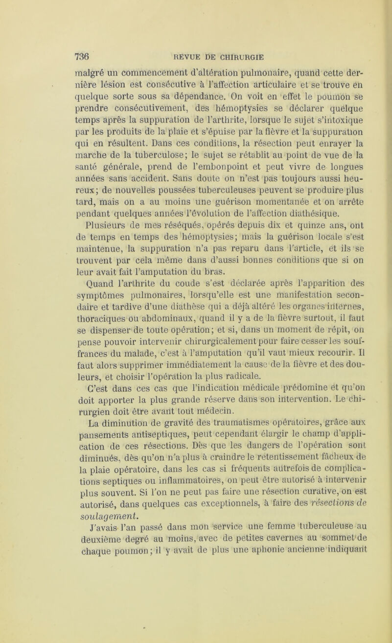 malgré un commencement d’altération pulmonaire, quand cette der- nière lésion est consécutive à l’affection articulaire et se trouve en quelque sorte sous sa dépendance. On voit en effet le poumon se prendre consécutivement, des hémoptysies se déclarer quelque temps après la suppuration de l’arthrite, lorsque le sujet s’intoxique par les produits de la plaie et s’épuise par la fièvre et la suppuration qui en résultent. Dans ces conditions, la résection peut enrayer la marche de la tuberculose; le sujet se rétablit au point de vue de la santé générale, prend de l’embonpoint et peut vivre de longues années sans accident. Sans doute on n’est pas toujours aussi heu- reux; de nouvelles poussées tuberculeuses peuvent se produire plus tard, mais on a au moins une guérison momentanée et on arrête pendant quelques années l’évolution de l’affection diathésique. Plusieurs de mes réséqués, opérés depuis dix et quinze ans, ont de temps en temps des hémoptysies; mais la guérison locale s’est maintenue, la suppuration n’a pas reparu dans l’article, et ils se trouvent par cela même dans d’aussi bonnes conditions que si on leur avait fait l’amputation du bras. Quand l’arthrite du coude s’est déclarée après l’apparition des symptômes pulmonaires, lorsqu’elle est une manifestation secon- daire et tardive d’une diathèse qui a déjà altéré les organes'irlternes, thoraciques ou abdominaux, quand il y a de la fièvre surtout, il faut se dispenser de toute opération; et si, dans un moment de répit, on pense pouvoir intervenir chirurgicalement pour faire cesser les souf- frances du malade, c’est à l’amputation qu’il vaut mieux recourir. Il faut alors supprimer immédiatement la cause de la fièvre et des dou- leurs, et choisir l’opération la plus radicale. C’est dans ces cas que l’indication médicale prédomine et qu’on doit apporter la plus grande réserve dans son intervention. Le chi- rurgien doit être avant tout médecin. La diminution de gravité des traumatismes opératoires, grâce aux pansements antiseptiques, peut cependant élargir le champ d’appli- cation de ces résections. Dès que les dangers de l’opération sont diminués, dès qu’on n’a plus à craindre le retentissement fâcheux de la plaie opératoire, dans les cas si fréquents autrefois de complica- tions septiques ou inflammatoires, on peut être autorisé à intervenir plus souvent. Si l’on ne peut pas faire une résection curative, on est autorisé, dans quelques cas exceptionnels, à faire des résections de soulagement. J’avais l’an passé dans mon service une femme tuberculeuse au deuxième degré au moins, avec de petites cavernes au sommet de chaque poumon ; il y avait de plus une aphonie ancienne indiquant