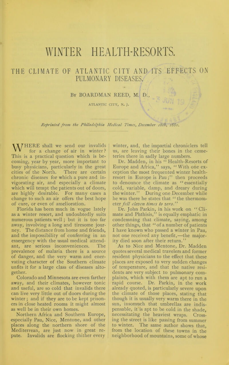 WINTER HEALTH-RESORTS. THE CLIMATE OF ATLANTIC CITY ANI) ITS PULMONARY DISEASES. EFFECTS ON By BOARDMAN REED, M. D., ATLANTIC CITY, N. J. Reprinted from the Philadelphia Medical Times, December 18th, 1880. WHERE shall we send our invalids I for a change of air in winter? This is a practical question which is be- coming, year by year, more important to busy physicians, particularly in the great cities of the North. There are certain chronic diseases for which a pure and in- vigorating air, and especially a climate which will tempt the patients out of doors, are highly desirable. For many cases a change to such an air offers the best hope of cure, or even of amelioration. Florida has been much in vogue lately as a winter resort, and undoubtedly suits numerous patients well; but it is too far away, involving a long and tiresome jour- ney. The distance from home and friends, and the impossibility of conferring in an emergency with the usual medical attend- ant, are serious inconveniences. The prevalence of malaria there is a source of danger, and the very warm and ener- vating character of the Southern climate unfits it for a large class of diseases alto- gether. Colorado and Minnesota are even farther away, and their climates, however tonic and useful, are so cold that invalids there can live very little out of doors during the winter; and if they are to be kept prison- ers in close heated rooms it might almost as well be in their own homes. Northern Africa and Southern Europe, especially Pau, Nice, Mentone, and other places along the northern shore of the Mediterrean, are just now in great re- pute. Invalids are flocking thither every winter, and, the impartial chroniclers tell us, are leaving their bones in the ceme- teries there in sadly large numbers. Dr. Madden, in his “ Health-Resorts of Europe and Africa,” says, “With one ex- ception the most frequented winter health- resort in Europe is Pau;” then proceeds to denounce the climate as “essentially cold, variable, damp, and dreary during the winter. ’ ’ During one December while he was there he states that “ the thermom- eter fell eleven times to zero. Dr. John Parkin, in his work on “ Cli- mate and Phthisis,” is equally emphatic in condemning that climate, saying, among other things, that “ of a number of patients I have known who passed a winter in Pau, not one received any benefit,—the major- ity died soon after their return.” As to Nice and Mentone, Dr. Madden quotes several medical travelers and former resident physicians to the effect that these places are exposed to very sudden changes of temperature, and that the native resi- dents are very subject to pulmonary com- plaints, which with them are apt to run a rapid course. Dr. Parkin, in the work already quoted, is particularly severe upon the climate of those places, stating that though it is usually very warm there in the sun, insomuch that umbrellas are indis- pensable, it is apt to be cold in the shade, necessitating the heaviest wraps. Cross- ing the street is like passing from summer to winter. The same author shows that, from the location of these towns in the neighborhood of mountains, some of whose