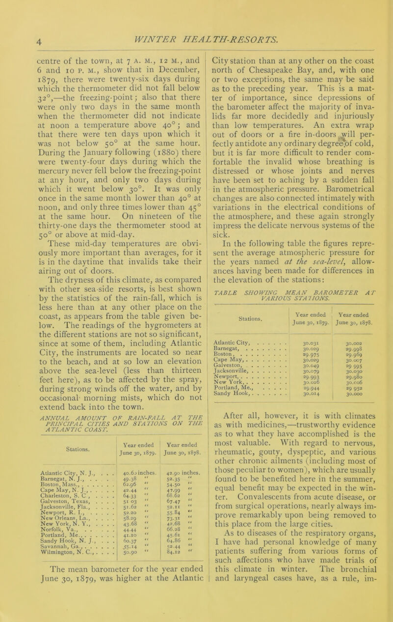 centre of the town, at 7 a. m., 12 m., and 6 and 10 P. M., show that in December, 1879, there were twenty-six days during which the thermometer did not fall below 320,—the freezing-point; also that there were only two days in the same month when the thermometer did not indicate at noon a temperature above 40°; and that there were ten days upon which it was not below 50° at the same hour. During the January following (1880) there were twenty-four days during which the mercury never fell below the freezing-point at any hour, and only two days during which it went below 30°. It was only once in the same month lower than 40° at noon, and only three times lower than 450 at the same hour. On nineteen of the thirty-one days the thermometer stood at 50° or above at mid-day. These mid-day temperatures are obvi- ously more important than averages, for it is in the daytime that invalids take their airing out of doors. The dryness of this climate, as compared with other sea side resorts, is best shown by the statistics of the rain-fall, which is less here than at any other place on the coast, as appears from the table given be- low. The readings of the hygrometers at the different stations are not so significant, since at some of them, including Atlantic City, the instruments are located so near to the beach, and at so low an elevation above the sea-level (less than thirteen feet here), as to be affected by the spray, during strong winds off the water, and by occasional- morning mists, which do not extend back into the town. ANNUAL AMOUNT OF R AIN-FALL AT THE PRINCIPAL CITIES AND STATIONS ON THE ATLANTIC COAST. Stations. Year ended June 30, 1879. Year ended June 30, 1878. Atlantic City, N. J., ... 40.60 inches. 42.90 inches. Barnegat, N. J., . . 49-38 52-35 Boston, Mass., 62.96 54-5° Cape May, N. J., 42.44 4 7.99 (( Charleston, S. C , .... 64-33 68.62 Galveston, Texas, . . . 51 °3 “ 67.47 it Jacksonville, Fla., .... 51.62 < ( 52.11 it Newport, R. I., 52.20 55 84 New Orleans, La., . . 58.29 {t 73-31 New York, N. Y., . . . . 43.68 tt 42.68 it Norfolk, Va., 44-44 (C 66.28 it Portland, Me., 41.10 ft 45-61 i t Sandy Hook, N. J., ... 60.37 i( 64.86 it Savannah, Ga., .55-I4 52 44 “ Wilmington, N. C., . . . . 50.90 it 84.12 it The mean barometer for the year ended June 30, 1879, was higher at the Atlantic City station than at any other on the coast north of Chesapeake Bay, and, with one or two exceptions, the same may be said as to the preceding year. This is a mat- ter of importance, since depressions of the barometer affect the majority of inva- lids far more decidedly and injuriously than low temperatures. An extra wrap out of doors or a fire in-doors will per- fectly antidote any ordinary degree.of cold, but it is far more difficult to render com- fortable the invalid whose breathing is distressed or whose joints and nerves have been set to aching by a sudden fall in the atmospheric pressure. Barometrical changes are also connected intimately with variations in the electrical conditions of the atmosphere, and these again strongly impress the delicate nervous systems of the sick. In the following table the figures repre- sent the average atmospheric pressure for the years named at the sea-levelallow- ances having been made for differences in the elevation of the stations: TABLE SHOWING MEAN BAROMETER AT VARIOUS ST A1 IONS. Stations. Year ended June 30, 1879. Year ended June 30, 1878. Atlantic City, .... . . 30.031 30.002 Barnegat, 29.998 Boston, • • 29.975 29.969 Cape May, 30.007 Galveston, • • 30-049 29 695 Jacksonville, . . 3°-o79 30.030 Newport, • • 29.993 29.980 New York, 30x06 Portland, Me., . . . • - 29.944 29 952 Sandy Hook, 30.000 After all, however, it is with climates as with medicines,—trustworthy evidence ! as to what they have accomplished is the most valuable. With regard to nervous, rheumatic, gouty, dyspeptic, and various other chronic ailments (including most of those peculiar to women), which are usually found to be benefited here in the summer, equal benefit may be expected in the win- ter. Convalescents from acute disease, or from surgical operations, nearly always im- prove remarkably upon being removed to this place from the large cities. As to diseases of the respiratory organs, I have had personal knowledge of many patients suffering from various forms of such affections who have made trials of this climate in winter. The bronchial j and laryngeal cases have, as a rule, im-