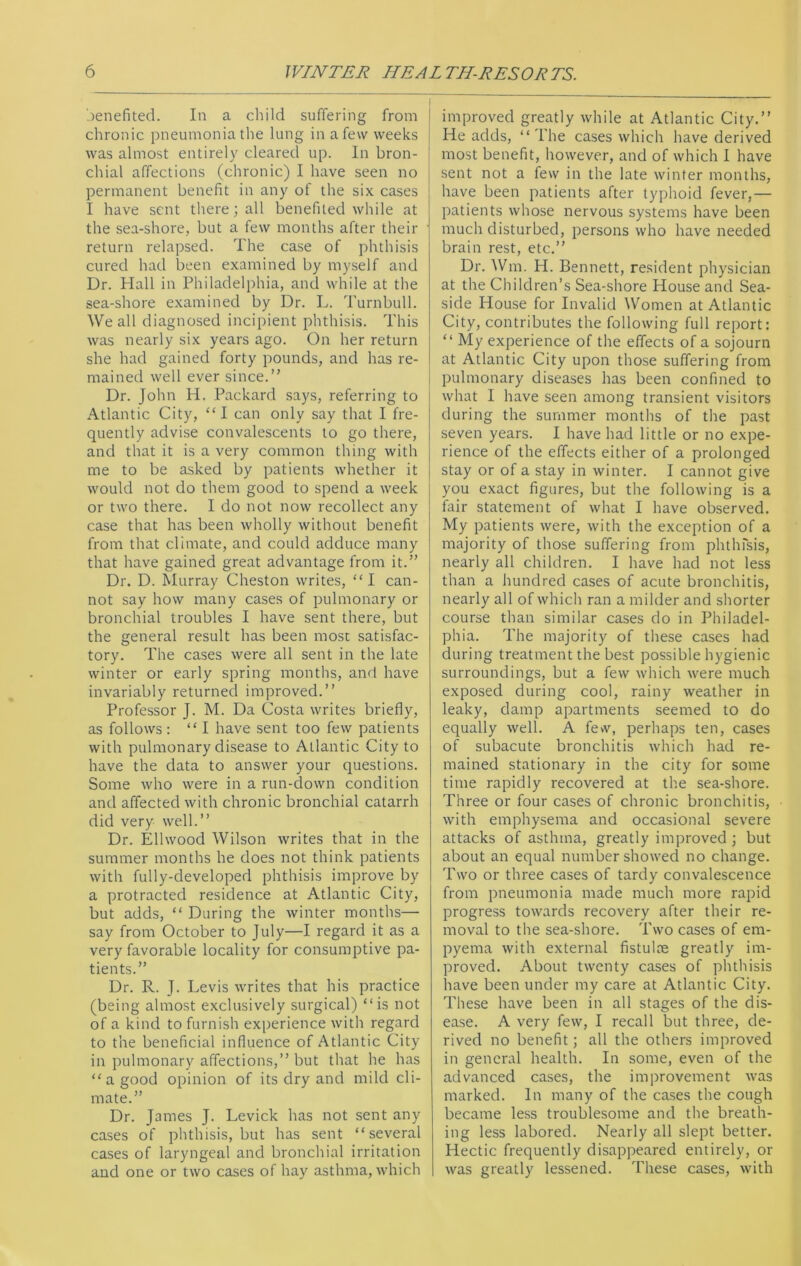 benefited. In a child suffering from chronic pneumonia the lung in a few weeks was almost entirely cleared up. In bron- chial affections (chronic) I have seen no permanent benefit in any of the six cases I have sent there; all benefited while at the sea-shore, but a few months after their return relapsed. The case of phthisis cured had been examined by myself and Dr. Hall in Philadelphia, and while at the sea-shore examined by Dr. L. Turnbull. We all diagnosed incipient phthisis. This was nearly six years ago. On her return she had gained forty pounds, and has re- mained well ever since.” Dr. John H. Packard says, referring to Atlantic City, “I can only say that I fre- quently advise convalescents to go there, and that it is a very common thing with me to be asked by patients whether it would not do them good to spend a week or two there. I do not now recollect any case that has been wholly without benefit from that climate, and could adduce many that have gained great advantage from it.” Dr. D. Murray Cheston writes, “I can- not say how many cases of pulmonary or bronchial troubles I have sent there, but the general result has been most satisfac- tory. The cases were all sent in the late winter or early spring months, and have invariably returned improved.” Professor J. M. Da Costa writes briefly, as follows: “I have sent too few patients with pulmonary disease to Atlantic City to have the data to answer your questions. Some who were in a run-down condition and affected with chronic bronchial catarrh did very well.” Dr. Elhvood Wilson writes that in the summer months he does not think patients with fully-developed phthisis improve by a protracted residence at Atlantic City, but adds, “ During the winter months— say from October to July—I regard it as a very favorable locality for consumptive pa- tients.” Dr. R. J. Levis writes that his practice (being almost exclusively surgical) “is not of a kind to furnish experience with regard to the beneficial influence of Atlantic City in pulmonary affections,” but that he has “a good opinion of its dry and mild cli- mate.” Dr. James J. Levick has not sent any cases of phthisis, but has sent “several cases of laryngeal and bronchial irritation and one or two cases of hay asthma, which improved greatly while at Atlantic City.” He adds, “The cases which have derived most benefit, however, and of which I have sent not a few in the late winter months, have been patients after typhoid fever,— patients whose nervous systems have been much disturbed, persons who have needed brain rest, etc.” Dr. Wm. H. Bennett, resident physician at the Children’s Sea-shore House and Sea- side House for Invalid Women at Atlantic City, contributes the following full report: “ My experience of the effects of a sojourn at Atlantic City upon those suffering from pulmonary diseases has been confined to what I have seen among transient visitors during the summer months of the past seven years. I have had little or no expe- rience of the effects either of a prolonged stay or of a stay in winter. I cannot give you exact figures, but the following is a fair statement of what I have observed. My patients were, with the exception of a majority of those suffering from phthisis, nearly all children. I have had not less than a hundred cases of acute bronchitis, nearly all of which ran a milder and shorter course than similar cases do in Philadel- phia. The majority of these cases had during treatment the best possible hygienic surroundings, but a few which were much exposed during cool, rainy weather in leaky, damp apartments seemed to do equally well. A few, perhaps ten, cases of subacute bronchitis which had re- mained stationary in the city for some time rapidly recovered at the sea-shore. Three or four cases of chronic bronchitis, with emphysema and occasional severe attacks of asthma, greatly improved ; but about an equal number showed no change. Two or three cases of tardy convalescence from pneumonia made much more rapid progress towards recovery after their re- moval to the sea-shore. Two cases of em- pyema with external fistulce greatly im- proved. About twenty cases of phthisis have been under my care at Atlantic City. These have been in all stages of the dis- ease. A very few, I recall but three, de- rived no benefit; all the others improved in general health. In some, even of the advanced cases, the improvement was marked. In many of the cases the cough became less troublesome and the breath- ing less labored. Nearly all slept better. Hectic frequently disappeared entirely, or was greatly lessened. These cases, with