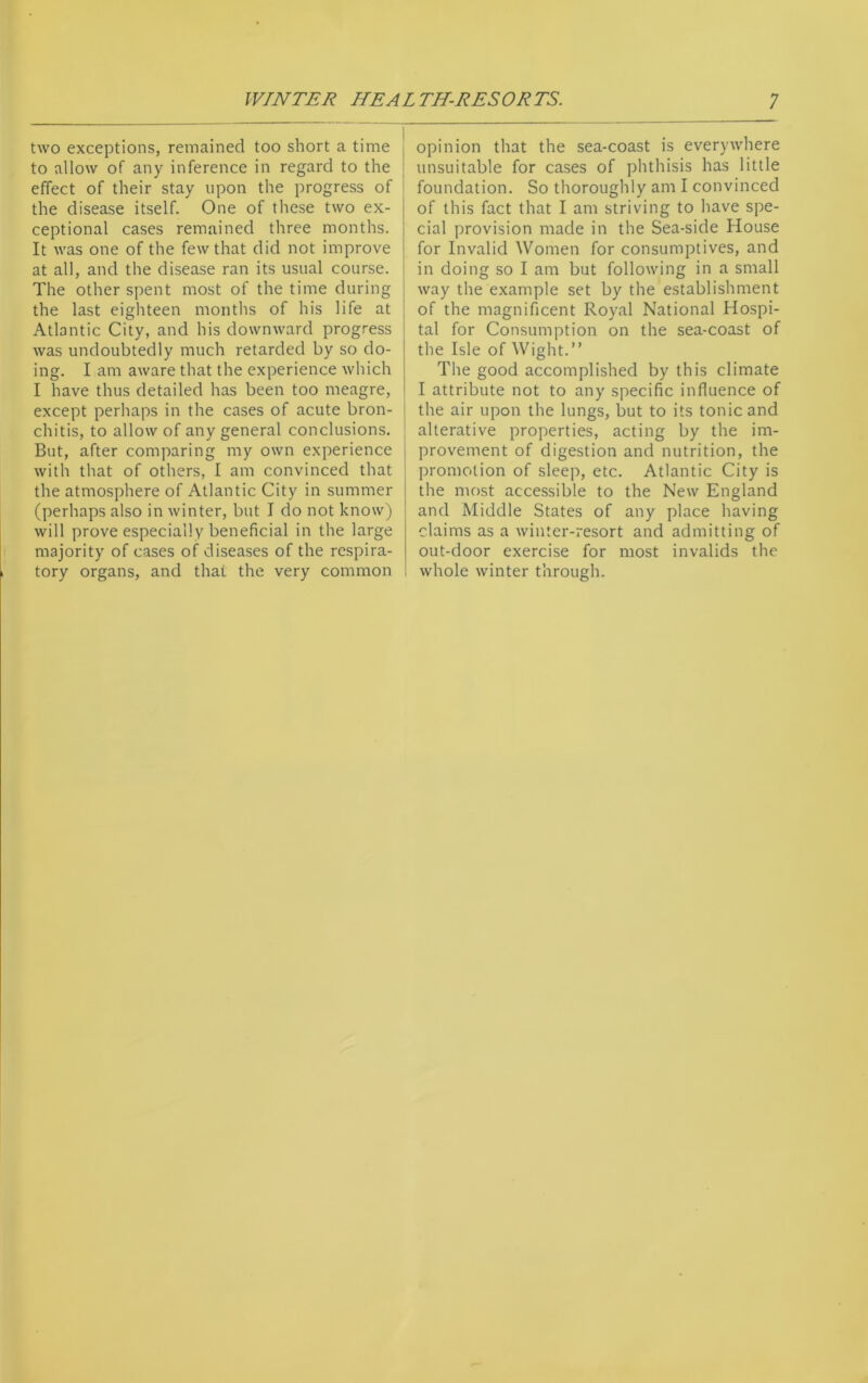 two exceptions, remained too short a time to allow of any inference in regard to the effect of their stay upon the progress of the disease itself. One of these two ex- ceptional cases remained three months. It was one of the few that did not improve at all, and the disease ran its usual course. The other spent most of the time during the last eighteen months of his life at Atlantic City, and his downward progress was undoubtedly much retarded by so do- ing. I am aware that the experience which I have thus detailed has been too meagre, except perhaps in the cases of acute bron- chitis, to allow of any general conclusions. But, after comparing my own experience with that of others, I am convinced that the atmosphere of Atlantic City in summer (perhaps also in winter, but I do not know) will prove especially beneficial in the large majority of cases of diseases of the respira- tory organs, and that the very common opinion that the sea-coast is everywhere unsuitable for cases of phthisis has little foundation. So thoroughly am I convinced of this fact that I am striving to have spe- cial provision made in the Sea-side House for Invalid Women for consumptives, and in doing so I am but following in a small way the example set by the establishment of the magnificent Royal National Hospi- tal for Consumption on the sea-coast of the Isle of Wight.” The good accomplished by this climate I attribute not to any specific influence of the air upon the lungs, but to its tonic and alterative properties, acting by the im- provement of digestion and nutrition, the promotion of sleep, etc. Atlantic City is the most accessible to the New England and Middle States of any place having claims as a winter-resort and admitting of out-door exercise for most invalids the whole winter through.