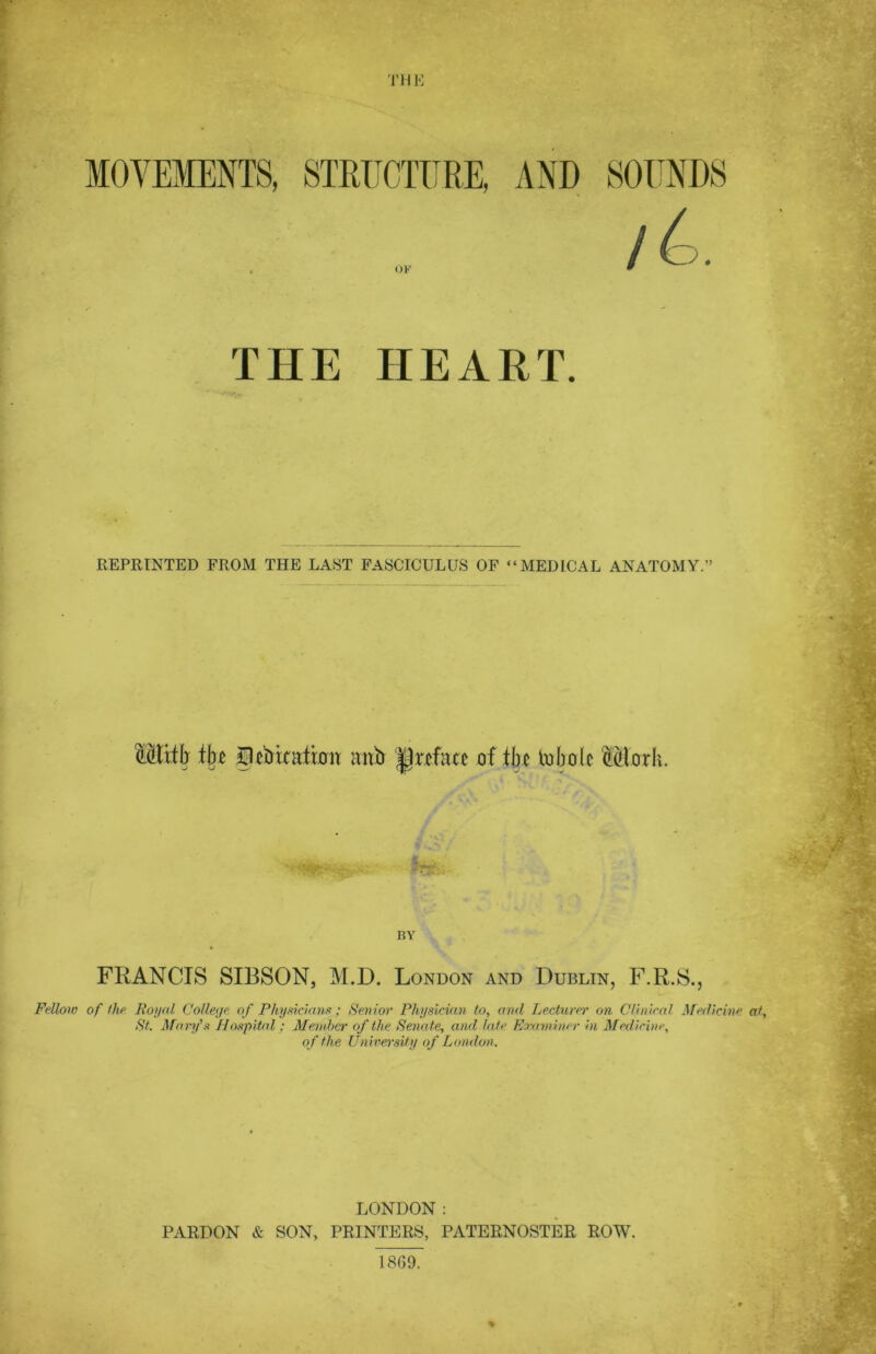 MOVEMENTS, STRUCTURE, OF THE HEART. REPRINTED FROM THE LAST FASCICULUS OF “MEDICAL ANATOMY.” MUtb % 33cbinition mib preface of tbc tobotc ®orh. BY FRANCIS SIBSON, M.D. London and Dublin, F.R.S., Fellow of the Royal College: of Physicians; Senior Physician to, anil Lecture)' on Clinical Medicine at, St. Mary's Hospital: Member of the Senate, and late Examiner in Medicine, of the University of London. LONDON: PARDON & SON, PRINTERS, PATERNOSTER ROW.