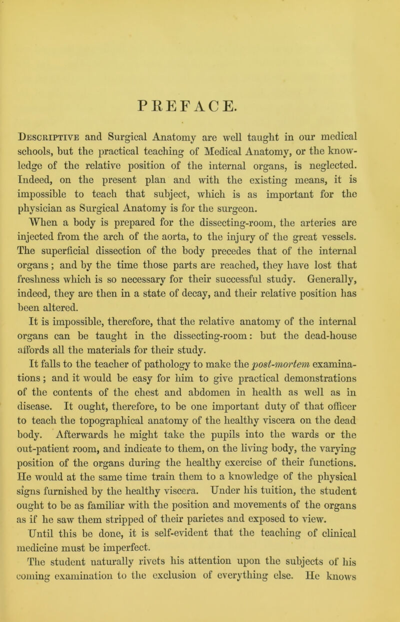 PREFACE. Descriptive and Surgical Anatomy are well taught in our medical schools, but the practical teaching of Medical Anatomy, or the know- ledge of the relative position of the internal organs, is neglected. Indeed, on the present plan and with the existing means, it is impossible to teach that subject, which is as important for the physician as Surgical Anatomy is for the surgeon. When a body is prepared for the dissecting-room, the arteries are injected from the arch of the aorta, to the injury of the great vessels. The superficial dissection of the body precedes that of the internal organs; and by the time those parts are reached, they have lost that freshness which is so necessary for their successful study. Generally, indeed, they are then in a state of decay, and their relative position has been altered. It is impossible, therefore, that the relative anatomy of the internal organs can be taught in the dissecting-room: but the dead-house affords all the materials for their study. It falls to the teacher of pathology to make the 'post-mortem examina- tions ; and it would be easy for him to give practical demonstrations of the contents of the chest and abdomen in health as well as in disease. It ought, therefore, to be one important duty of that officer to teach the topographical anatomy of the healthy viscera on the dead body. Afterwards he might take the pupils into the wards or the out-patient room, and indicate to them, on the living body, the varying position of the organs during the healthy exercise of their functions. He would at the same time train them to a knowledge of the physical signs furnished by the healthy viscera. Under his tuition, the student ought to be as familiar with the position and movements of the organs as if he saw them stripped of their parietes and exposed to view. Until this be done, it is self-evident that the teaching of clinical medicine must be imperfect. The student naturally rivets his attention upon the subjects of his coming examination to the exclusion of everything else. He knows