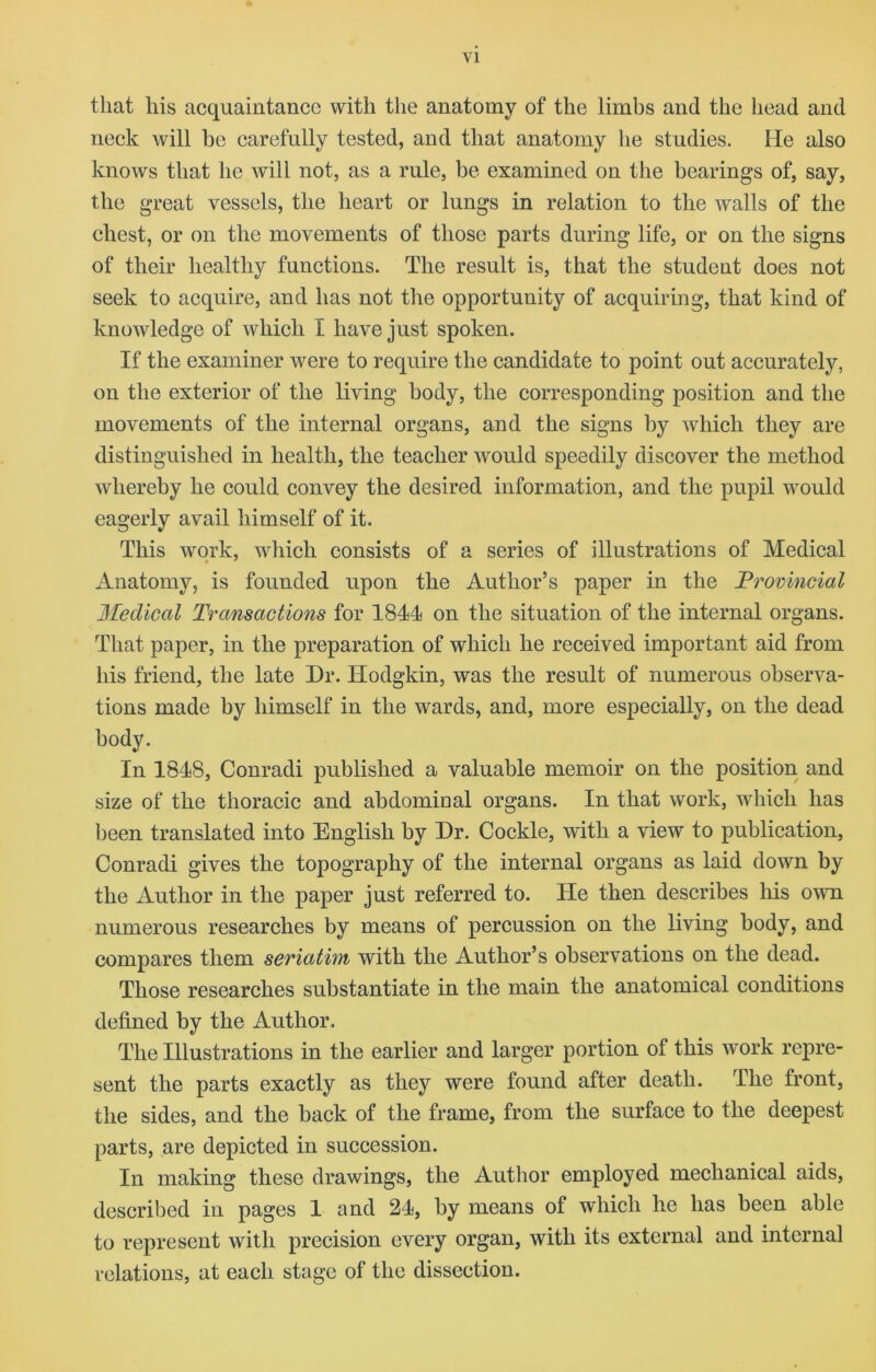 VI that his acquaintance with the anatomy of the limbs and the head and neck will be carefully tested, and that anatomy he studies. He also knows that he will not, as a rule, be examined on the bearings of, say, the great vessels, the heart or lungs in relation to the walls of the chest, or on the movements of those parts during life, or on the signs of their healthy functions. The result is, that the student does not seek to acquire, and has not the opportunity of acquiring, that kind of knowledge of which I have just spoken. If the examiner were to require the candidate to point out accurately, on the exterior of the living body, the corresponding position and the movements of the internal organs, and the signs by which they are distinguished in health, the teacher would speedily discover the method whereby he could convey the desired information, and the pupil would eagerly avail himself of it. This work, which consists of a series of illustrations of Medical Anatomy, is founded upon the Author’s paper in the Provincial Medical Transactions for 1844 on the situation of the internal organs. That paper, in the preparation of which he received important aid from his friend, the late Dr. Hodgkin, was the result of numerous observa- tions made by himself in the wards, and, more especially, on the dead body. In 1848, Conradi published a valuable memoir on the position and size of the thoracic and abdominal organs. In that work, which has been translated into English by Dr. Cockle, with a view to publication, Conradi gives the topography of the internal organs as laid down by the Author in the paper just referred to. He then describes his own numerous researches by means of percussion on the living body, and compares them seriatim with the Author’s observations on the dead. Those researches substantiate in the main the anatomical conditions defined by the Author. The Illustrations in the earlier and larger portion of this work repre- sent the parts exactly as they were found after death. The front, the sides, and the back of the frame, from the surface to the deepest parts, are depicted in succession. In making these drawings, the Author employed mechanical aids, described in pages 1 and 24, by means of which he has been able to represent with precision every organ, with its external and internal relations, at each stage of the dissection.