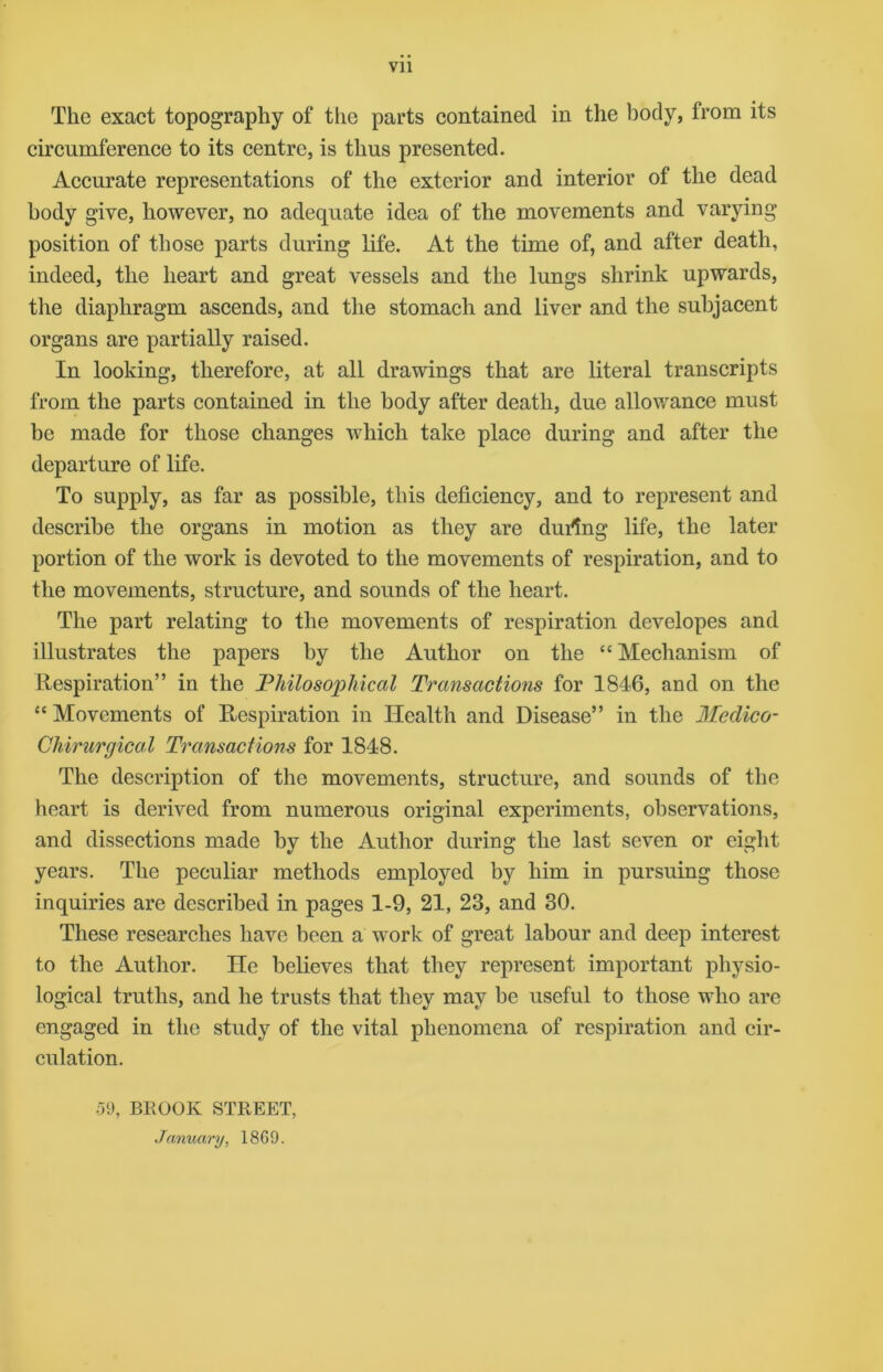 Vll The exact topography of the parts contained in the body, from its circumference to its centre, is thus presented. Accurate representations of the exterior and interior of the dead body give, however, no adequate idea of the movements and varying position of those parts during life. At the time of, and after death, indeed, the heart and great vessels and the lungs shrink upwards, the diaphragm ascends, and the stomach and liver and the subjacent organs are partially raised. In looking, therefore, at all drawings that are literal transcripts from the parts contained in the body after death, due allowance must be made for those changes which take place during and after the departure of life. To supply, as far as possible, this deficiency, and to represent and describe the organs in motion as they are during life, the later portion of the work is devoted to the movements of respiration, and to the movements, structure, and sounds of the heart. The part relating to the movements of respiration developes and illustrates the papers by the Author on the “Mechanism of Respiration” in the Philosophical Transactions for 1846, and on the “ Movements of Respiration in Health and Disease” in the Medico- Chirurgical Transactions for 1848. The description of the movements, structure, and sounds of the heart is derived from numerous original experiments, observations, and dissections made by the Author during the last seven or eight years. The peculiar methods employed by him in pursuing those inquiries are described in pages 1-9, 21, 23, and 30. These researches have been a work of great labour and deep interest to the Author. He believes that they represent important physio- logical truths, and he trusts that they may be useful to those who are engaged in the study of the vital phenomena of respiration and cir- culation. •59, BROOK STREET, January, 1869.