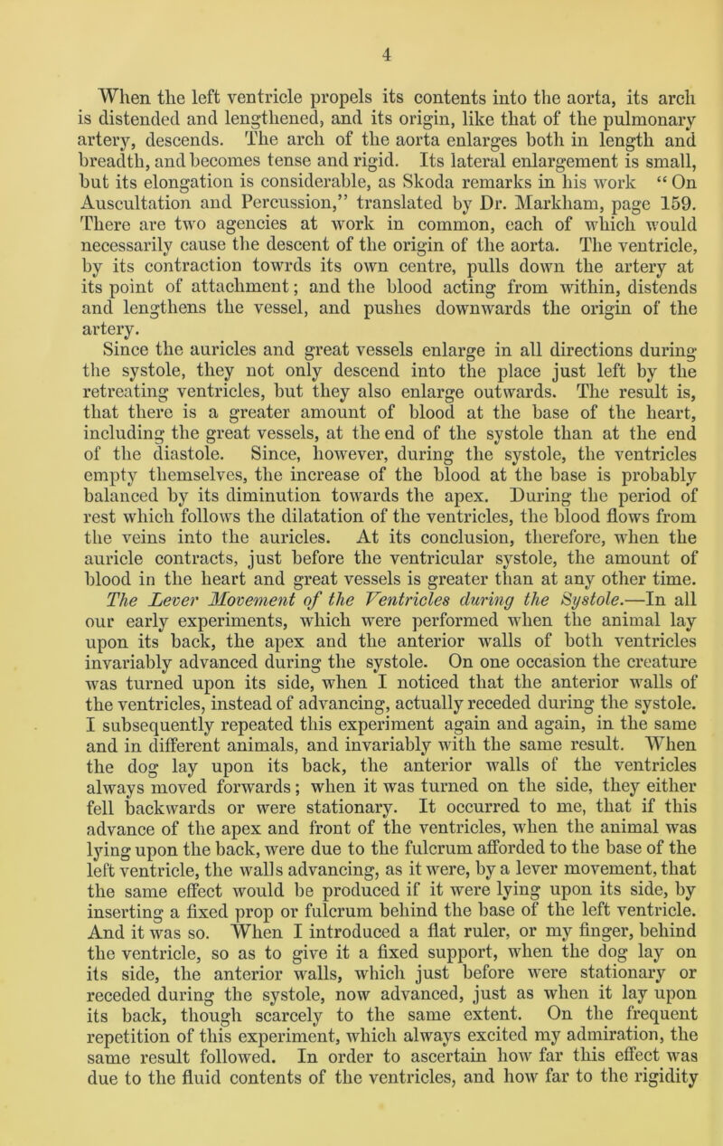When the left ventricle propels its contents into the aorta, its arch is distended and lengthened, and its origin, like that of the pulmonary artery, descends. The arch of the aorta enlarges both in length and breadth, and becomes tense and rigid. Its lateral enlargement is small, but its elongation is considerable, as Skoda remarks in his work “ On Auscultation and Percussion,” translated by Dr. Markham, page 159. There are two agencies at work in common, each of which would necessarily cause the descent of the origin of the aorta. The ventricle, by its contraction towrds its own centre, pulls down the artery at its point of attachment; and the blood acting from within, distends and lengthens the vessel, and pushes downwards the origin of the artery. Since the auricles and great vessels enlarge in all directions during the systole, they not only descend into the place just left by the retreating ventricles, but they also enlarge outwards. The result is, that there is a greater amount of blood at the base of the heart, including the great vessels, at the end of the systole than at the end of the diastole. Since, however, during the systole, the ventricles empty themselves, the increase of the blood at the base is probably balanced by its diminution towards the apex. During the period of rest which follows the dilatation of the ventricles, the blood flows from the veins into the auricles. At its conclusion, therefore, when the auricle contracts, just before the ventricular systole, the amount of blood in the heart and great vessels is greater than at any other time. The Lever Movement of the Ventricles during the Systole.—In all our early experiments, which were performed when the animal lay upon its back, the apex and the anterior walls of both ventricles invariably advanced during the systole. On one occasion the creature was turned upon its side, when I noticed that the anterior walls of the ventricles, instead of advancing, actually receded during the systole. I subsequently repeated this experiment again and again, in the same and in different animals, and invariably with the same result. When the dog lay upon its back, the anterior walls of the ventricles always moved forwards; when it was turned on the side, they either fell backwards or were stationary. It occurred to me, that if this advance of the apex and front of the ventricles, when the animal was lying upon the back, were due to the fulcrum afforded to the base of the left ventricle, the walls advancing, as it were, by a lever movement, that the same effect would be produced if it were lying upon its side, by inserting a fixed prop or fulcrum behind the base of the left ventricle. And it was so. When I introduced a flat ruler, or my finger, behind the ventricle, so as to give it a fixed support, when the dog lay on its side, the anterior walls, which just before were stationary or receded during the systole, now advanced, just as when it lay upon its back, though scarcely to the same extent. On the frequent repetition of this experiment, which always excited my admiration, the same result followed. In order to ascertain how far this effect was due to the fluid contents of the ventricles, and how far to the rigidity