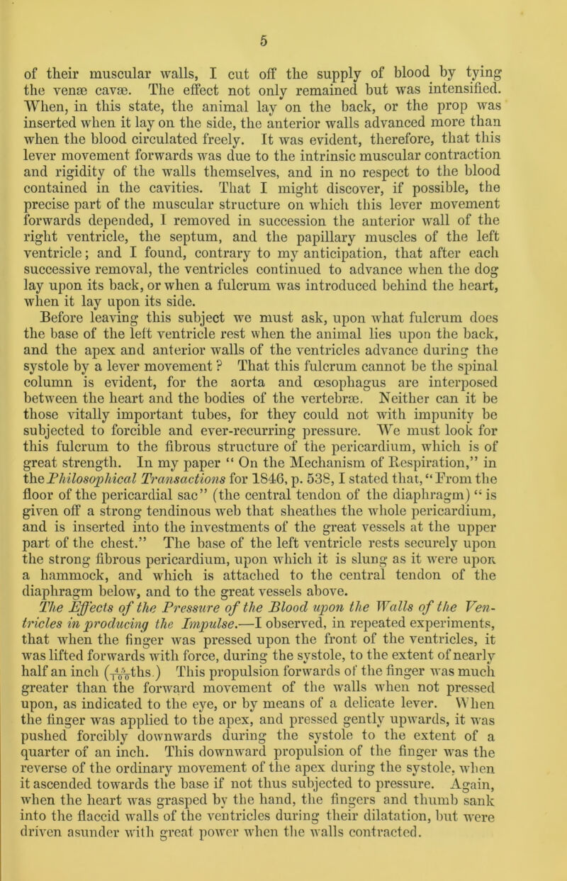 of their muscular walls, I cut off the supply of blood by tying the venae cavse. The effect not only remained but was intensified. When, in this state, the animal lay on the back, or the prop was inserted when it lay on the side, the anterior walls advanced more than when the blood circulated freely. It was evident, therefore, that this lever movement forwards was due to the intrinsic muscular contraction and rigidity of the walls themselves, and in no respect to the blood contained in the cavities. That I might discover, if possible, the precise part of the muscular structure on which this lever movement forwards depended, I removed in succession the anterior wall of the right ventricle, the septum, and the papillary muscles of the left ventricle; and I found, contrary to my anticipation, that after each successive removal, the ventricles continued to advance when the dog lay upon its back, or when a fulcrum was introduced behind the heart, when it lay upon its side. Before leaving this subject we must ask, upon what fulcrum does the base of the left ventricle rest when the animal lies upon the back, and the apex and anterior walls of the ventricles advance during the systole by a lever movement ? That this fulcrum cannot be the spinal column is evident, for the aorta and oesophagus are interposed between the heart and the bodies of the vertebrae. Neither can it be those vitally important tubes, for they could not with impunity be subjected to forcible and ever-recurring pressure. We must look for this fulcrum to the fibrous structure of the pericardium, which is of great strength. In my paper “ On the Mechanism of Respiration,” in the,Philosophical Transactions for 1846, p. 538,1 stated that,“Prom the floor of the pericardial sac” (the central tendon of the diaphragm) “ is given off a strong tendinous web that sheathes the whole pericardium, and is inserted into the investments of the great vessels at the upper part of the chest.” The base of the left ventricle rests securely upon the strong fibrous pericardium, upon which it is slung as it were upon a hammock, and which is attached to the central tendon of the diaphragm below, and to the great vessels above. The Effects of the Pressure of the Blood upon the Walls of the Ven- tricles in producing the Impulse.—I observed, in repeated experiments, that when the finger was pressed upon the front of the ventricles, it was lifted forwards with force, during the systole, to the extent of nearly half an inch (-i^ths.) This propulsion forwards of the finger was much greater than the forward movement of the walls when not pressed upon, as indicated to the eye, or by means of a delicate lever. When the finger was applied to the apex, and pressed gently upwards, it was pushed forcibly downwards during the systole to the extent of a quarter of an inch. This downward propulsion of the finger was the reverse of the ordinary movement of the apex during the systole, when it ascended towards the base if not thus subjected to pressure. Again, when the heart was grasped by the hand, the fingers and thumb sank into the flaccid walls of the ventricles during their dilatation, but were driven asunder with great power when the walls contracted.