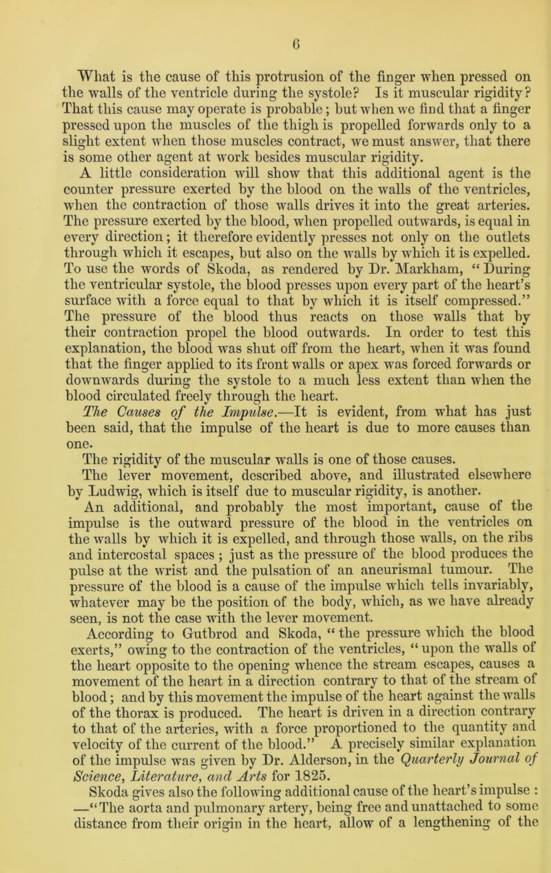 What is the cause of this protrusion of the finger when pressed on the walls of the ventricle during the systole? Is it muscular rigidity? That this cause may operate is probable; but when we find that a finger pressed upon the muscles of the thigh is propelled forwards only to a slight extent when those muscles contract, we must answer, that there is some other agent at work besides muscular rigidity. A little consideration will show that this additional agent is the counter pressure exerted by the blood on the walls of the ventricles, when the contraction of those walls drives it into the great arteries. The pressure exerted by the blood, when propelled outwards, is equal in every direction; it therefore evidently presses not only on the outlets through which it escapes, but also on the walls by which it is expelled. To use the words of Skoda, as rendered by Dr. Markham, “ During the ventricular systole, the blood presses upon every part of the heart’s surface with a force equal to that by which it is itself compressed.” The pressure of the blood thus reacts on those walls that by their contraction propel the blood outwards. In order to test this explanation, the blood was shut off from the heart, when it was found that the finger applied to its front walls or apex was forced forwards or downwards during the systole to a much less extent than when the blood circulated freely through the heart. The Causes of the Impulse.—It is evident, from what has just been said, that the impulse of the heart is due to more causes than one. The rigidity of the muscular walls is one of those causes. The lever movement, described above, and illustrated elsewhere by Ludwig, which is itself due to muscular rigidity, is another. An additional, and probably the most important, cause of the impulse is the outward pressure of the blood in the ventricles on the walls by which it is expelled, and through those walls, on the ribs and intercostal spaces ; just as the pressure of the blood produces the pulse at the wrist and the pulsation of an aneurismal tumour. The pressure of the blood is a cause of the impulse which tells invariably, whatever may be the position of the body, which, as we have already seen, is not the case with the lever movement. According to Gutbrod and Skoda, “ the pressure which the blood exerts,” owing to the contraction of the ventricles, “upon the walls of the heart opposite to the opening whence the stream escapes, causes a movement of the heart in a direction contrary to that of the stream of blood; and by this movement the impulse of the heart against the walls of the thorax is produced. The heart is driven in a direction contrary to that of the arteries, with a force proportioned to the quantity and velocity of the current of the blood.” A precisely similar explanation of the impulse was given by Dr. Alderson, in the Quarterly Journal of Science, Literature, and Arts for 1825. Skoda gives also the following additional cause of the heart’s impulse : —“The aorta and pulmonary artery, being free and unattached to some distance from their origin in the heart, allow of a lengthening of the
