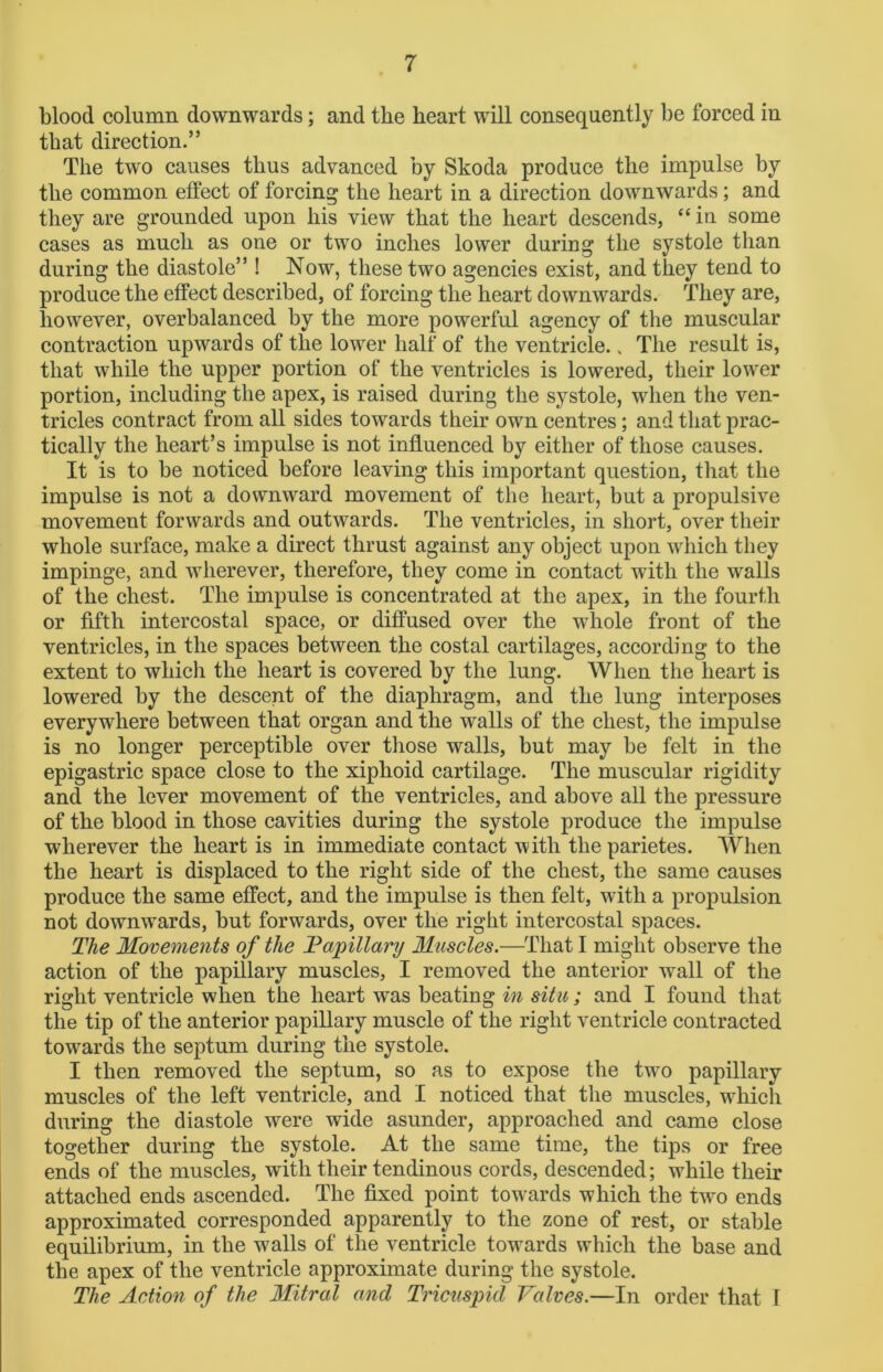 blood column downwards; and the heart will consequently be forced in that direction.” The two causes thus advanced by Skoda produce the impulse by the common effect of forcing the heart in a direction downwards; and they are grounded upon his view that the heart descends, “ in some cases as much as one or two inches lower during the systole than during the diastole” ! Now, these two agencies exist, and they tend to produce the effect described, of forcing the heart downwards. They are, however, overbalanced by the more powerful agency of the muscular contraction upwards of the lower half of the ventricle.. The result is, that while the upper portion of the ventricles is lowered, their lower portion, including the apex, is raised during the systole, when the ven- tricles contract from all sides towards their own centres; and that prac- tically the heart’s impulse is not influenced by either of those causes. It is to be noticed before leaving this important question, that the impulse is not a downward movement of the heart, but a propulsive movement forwards and outwards. The ventricles, in short, over their whole surface, make a direct thrust against any object upon which they impinge, and wherever, therefore, they come in contact with the walls of the chest. The impulse is concentrated at the apex, in the fourth or fifth intercostal space, or diffused over the whole front of the ventricles, in the spaces between the costal cartilages, according to the extent to which the heart is covered by the lung. When the heart is lowered by the descent of the diaphragm, and the lung interposes everywhere between that organ and the walls of the chest, the impulse is no longer perceptible over those walls, but may be felt in the epigastric space close to the xiphoid cartilage. The muscular rigidity and the lever movement of the ventricles, and above all the pressure of the blood in those cavities during the systole produce the impulse wherever the heart is in immediate contact with the parietes. When the heart is displaced to the right side of the chest, the same causes produce the same effect, and the impulse is then felt, with a propulsion not dowmvards, but forwards, over the right intercostal spaces. The Movements of the Papillary Muscles.—That I might observe the action of the papillary muscles, I removed the anterior wall of the right ventricle when the heart was beating in situ; and I found that the tip of the anterior papillary muscle of the right ventricle contracted towards the septum during the systole. I then removed the septum, so as to expose the twro papillary muscles of the left ventricle, and I noticed that the muscles, which during the diastole were wide asunder, approached and came close together during the systole. At the same time, the tips or free ends of the muscles, with their tendinous cords, descended; while their attached ends ascended. The fixed point towards which the two ends approximated corresponded apparently to the zone of rest, or stable equilibrium, in the w7alls of the ventricle towards which the base and the apex of the ventricle approximate during the systole. The Action of the Mitral and Tricuspid Valves.—In order that I