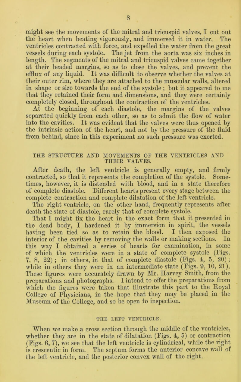 might see the movements of the mitral and tricuspid valves, I cut out the heart when beating vigorously, and immersed it in water. The ventricles contracted with force, and expelled the water from the great vessels during each systole. The jet from the aorta was six inches in length. The segments of the mitral and tricuspid valves came together at their beaded margins, so as to close the valves, and prevent the efflux of any liquid. It was difficult to observe whether the valves at their outer rim, where they are attached to the muscular walls, altered in shape or size towards the end of the systole ; but it appeared to me that they retained their form and dimensions, and they were certainly completely closed, throughout the contraction of the ventricles. At the beginning of each diastole, the margins of the valves separated quickly from each other, so as to admit the flow of water into the cavities. It was evident that the valves were thus opened by the intrinsic action of the heart, and not by the pressure of the fluid from behind, since in this experiment no such pressure was exerted. THE STRUCTURE AND MOVEMENTS OF THE VENTRICLES AND THEIR VALVES. After death, the left ventricle is generally empty, and firmly contracted, so that it represents the completion of the systole. Some- times, however, it is distended with blood, and in a state therefore of complete diastole. Different hearts present every stage between the complete contraction and complete dilatation of the left ventricle. The right ventricle, on the other hand, frequently represents after death the state of diastole, rarely that of complete systole. That I might fix the heart in the exact form that it presented in the dead body, I hardened it by immersion in spirit, the vessels having been tied so as to retain the blood. I then exposed the interior of the cavities by removing the walls or making sections. In this way I obtained a series of hearts for examination, in some of which the ventricles were in a state of complete systole (Figs. 7, 8, 22); in others, in that of complete diastole (Figs. 4, 5, 20); while in others they were in an intermediate state (Figs. 9, 10, 21). These figures were accurately drawn by Mr. Harvey Smith, from the preparations and photographs. I intend to offer the preparations from which the figures were taken that illustrate this part to the Hoyal College of Physicians, in the hope that they may be placed in the Museum of the College, and so be open to inspection. THE LEFT VENTRICLE. When we make a cross section through the middle of the ventricles, whether they are in the state of dilatation (Figs. 4, 5) or contraction (Figs. 6, 7), we see that the left ventricle is cylindrical, while the right is crescentic in form. The septum forms the anterior concave wall of the left ventricle, and the posterior convex wall of the right.