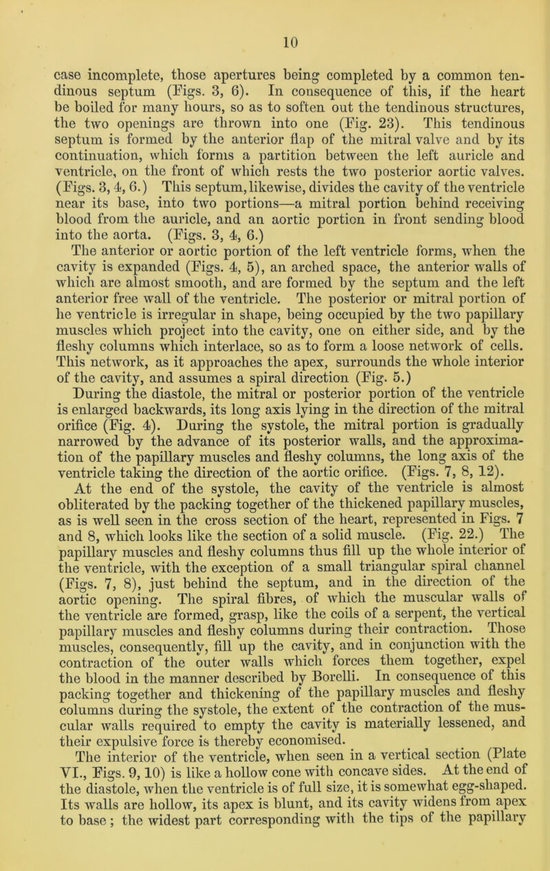case incomplete, those apertures being completed by a common ten- dinous septum (Pigs. 3, 6). In consequence of this, if the heart be boiled for many hours, so as to soften out the tendinous structures, the two openings are thrown into one (Pig. 23). This tendinous septum is formed by the anterior flap of the mitral valve and by its continuation, which forms a partition between the left auricle and ventricle, on the front of which rests the two posterior aortic valves. (Pigs. 3, 4, 6.) This septum, likewise, divides the cavity of the ventricle near its base, into two portions—a mitral portion behind receiving blood from the auricle, and an aortic portion in front sending blood into the aorta. (Pigs. 3, 4, 6.) The anterior or aortic portion of the left ventricle forms, when the cavity is expanded (Pigs. 4, 5), an arched space, the anterior walls of which are almost smooth, and are formed by the septum and the left anterior free wall of the ventricle. The posterior or mitral portion of he ventricle is irregular in shape, being occupied by the two papillary muscles which project into the cavity, one on either side, and by the fleshy columns which interlace, so as to form a loose network of cells. This network, as it approaches the apex, surrounds the whole interior of the cavity, and assumes a spiral direction (Pig. 5.) During the diastole, the mitral or posterior portion of the ventricle is enlarged backwards, its long axis lying in the direction of the mitral orifice (Fig. 4). During the systole, the mitral portion is gradually narrowed by the advance of its posterior walls, and the approxima- tion of the papillary muscles and fleshy columns, the long axis of the ventricle taking the direction of the aortic orifice. (Pigs. 7, 8, 12). At the end of the systole, the cavity of the ventricle is almost obliterated by the packing together of the thickened papillary muscles, as is well seen in the cross section of the heart, represented in Figs. 7 and 8, which looks like the section of a solid muscle. (Pig. 22.) The papillary muscles and fleshy columns thus fill up the whole interior of the ventricle, with the exception of a small triangular spiral channel (Figs. 7, 8), just behind the septum, and in the direction of the aortic opening. The spiral fibres, of which the muscular walls of the ventricle are formed, grasp, like the coils of a serpent, the vertical papillary muscles and fleshy columns during their contraction. Those muscles, consequently, fill up the cavity, and in conjunction with the contraction of the outer walls Avhicli forces them together, expel the blood in the manner described by Borelli. In consequence of this packing together and thickening of the papillary muscles and fleshy columns during the systole, the extent of the contraction of the mus- cular walls required to empty the cavity is materially lessened, and their expulsive force is thereby economised. The interior of the ventricle, when seen in a vertical section (Plate VI., Pigs. 9,10) is like a hollow cone with concave sides. At the end of the diastole, when the ventricle is of full size, it is somewhat egg-shaped. Its walls are hollow, its apex is blunt, and its cavity widens Irom apex to base; the widest part corresponding with the tips of the papillary