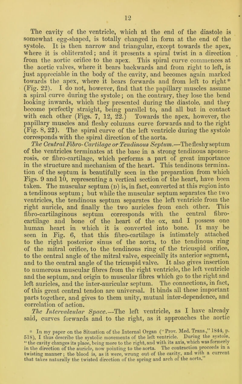 The cavity of the ventricle, which at the end of the diastole is somewhat egg-shaped, is totally changed in form at the end of the systole. It is then narrow and triangular, except towards the apex, where it is obliterated; and it presents a spiral twist in a direction from the aortic orifice to the apex. This spiral curve commences at the aortic valves, where it bears backwards and from right to left, is just appreciable in the body of the cavity, and becomes again marked towards the apex, where it bears forwards and from left to right * (Eig. 22). I do not, however, find that the papillary muscles assume a spiral curve during the systole; on the contrary, they lose the bend looking inwards, which they presented during the diastole, and they become perfectly straight, being parallel to, and all but in contact with each other (Tigs. 7, 12, 22.) Towards the apex, however, the papillary muscles and fleshy columns curve forwards and to the right (Eig. 8, 22). The spiral curve of the left ventricle during the systole corresponds with the spiral direction of the aorta. The CentralFibro-Cartilage or Tendinous Septum.—The fleshy septum of the ventricles terminates at the base in a strong tendinous aponeu- rosis, or fibro-cartilage, which performs a part of great importance in the structure and mechanism of the heart. This tendinous termina- tion of the septum is beautifully seen in the preparation from which Eigs. 9 and 10, representing a vertical section of the heart, have been taken. The muscular septum (d) is, in fact, converted at this region into a tendinous septum; but while the muscular septum separates the two ventricles, the tendinous septum separates the left ventricle from the right auricle, and finally the two auricles from each other. This fibro-cartilaginous septum corresponds with the central fibro- cartilage and bone of the heart of the ox, and I possess one human heart in which it is converted into bone. It may be seen in Eig. 6, that this fibro-cartilage is intimately attached to the right posterior sinus of the aorta, to the tendinous ring of the mitral orifice, to the tendinous ring of the tricuspid orifice, to the central angle of the mitral valve, especially its anterior segment, and to the central angle of the tricuspid valve. It also gives insertion to numerous muscular fibres from the right ventricle, the left ventricle and the septum, and origin to muscular fibres which go to the right and left auricles, and the inter-auricular septum. The connections, in fact, of this great central tendon are universal. It binds all these important parts together, and gives to them unity, mutual inter-dependence, and correlation of action. The Intervalvular Space.—The left ventricle, as I have already said, curves forwards and to the right, as it approaches the aortic * In my paper on the Situation of the Internal Organ (“Prov. Med. Trans.,” 1844, p. 518), I thus describe the systolic movements of the left ventricle. During the systole, “ the cavity changes its place, being more to the right, and with its axis, which was formerly in the direction of the auricle, now pointing to the aorta. The contraction proceeds in a twisting manner; the blood is, as it were, wrung out of tbe cavity, and with a current that takes naturally the twisted direction of the spring and arch of the aorta.”