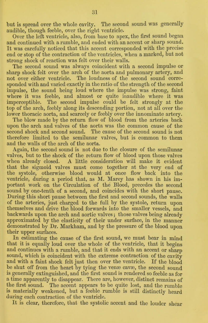 but is spread oyer tlie whole cavity. The second sound was generally audible, though feeble, over the right ventricle. Over the left ventricle, also, from base to apex, the first sound began and continued with a rumble, and ended with an accent or sharp sound. It was carefully noticed that this accent corresponded with the precise end or stop of the contraction of the ventricles, when a marked, but not strong shock of reaction was felt over their walls. The second sound was always coincident with a second impulse or sharp shock felt over the arch of the aorta and pulmonary artery, and not over either ventricle. The loudness of the second sound corre- sponded with and varied exactly in the ratio of the strength of the second impulse, the sound being loud where the impulse was strong, faint where it was feeble, and almost or quite inaudible where it was imperceptible. The second impulse could be felt strongly at the top of the arch, feebly along its descending portion, not at all over the lower thoracic aorta, and scarcely or feebly over the innominate artery. The blow made by the return flow of blood from the arteries back upon the arch and valves of the aorta was the common cause of the second shock and second sound. The cause of the second sound is not therefore limited to the semilunar valves, but is common to them and the walls of the arch of the aorta. Again, the second sound is not due to the closure of the semilunar valves, but to the shock of the return flow of blood upon those valves when already closed. A little consideration will make it evident that the sigmoid valves must come together at the very end of the systole, otherwise blood would at once flow back into the ventricle, during a period that, as M. Marey has shown in his im- portant work on the Circulation of the Blood, precedes the second sound by one-tentli of a second, and coincides with the short pause. During this short pause between the first and second sounds, the walls of the arteries, just charged to the full by the systole, return upon themselves and drive the blood forwards into the smaller vessels, and backwards upon the arch and aortic valves; those valves being already approximated by the elasticity of their under surface, in the manner demonstrated by Dr. Markham, and by the pressure of the blood upon their upper surfaces. In estimating the cause of the first sound, we must bear in mind that it is equally loud over the whole of the ventricle, that it begins and continues with a rumble, and that it ends with an accent or sharp sound, which is coincident with the extreme contraction of the cavity and with a faint shock felt just then over the ventricle. If the blood be shut off from the heart by tying the venae cavae, the second sound is generally extinguished, and the first sound is rendered so feeble as for a time apparently to disappear. There are, however, distinct remains of the first sound. The accent appears to be quite lost, and the rumble is materially weakened, but a feeble rumble is still distinctly heard during each contraction of the ventricle. It is clear, therefore, that the systolic accent and the louder shear