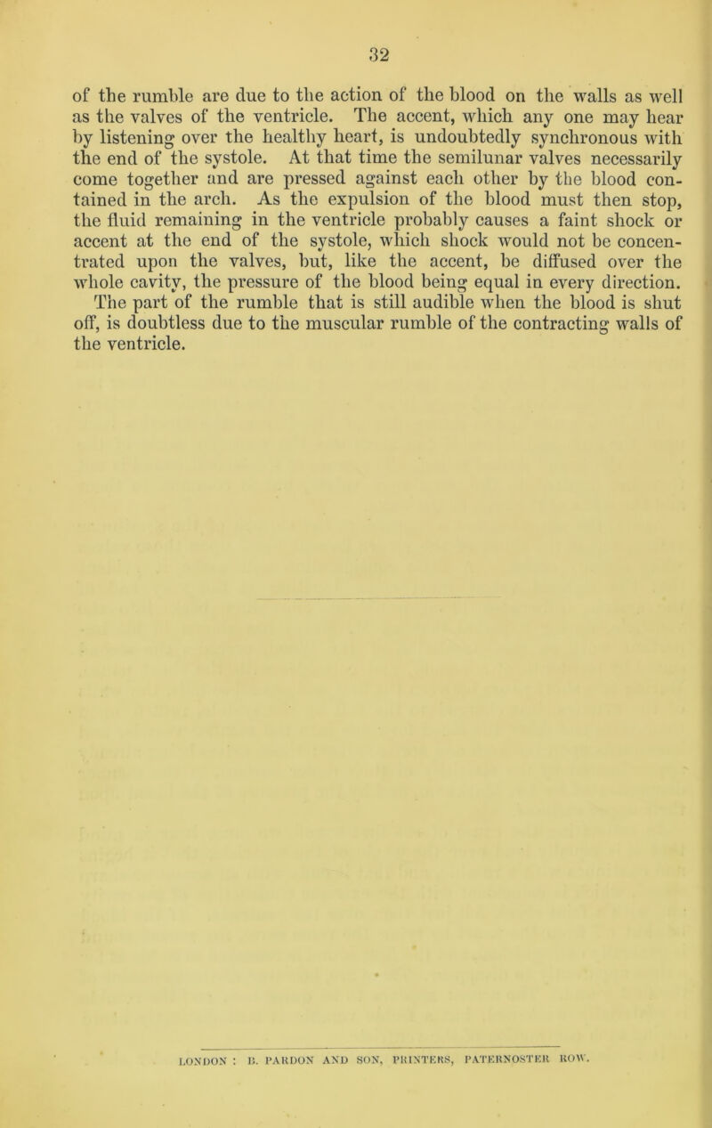 of the rumble are due to the action of the blood on the walls as well as the valves of the ventricle. The accent, which any one may hear by listening over the healthy heart, is undoubtedly synchronous with the end of the systole. At that time the semilunar valves necessarily come together and are pressed against each other by the blood con- tained in the arch. As the expulsion of the blood must then stop, the fluid remaining in the ventricle probably causes a faint shock or accent at the end of the systole, which shock would not be concen- trated upon the valves, but, like the accent, be diffused over the whole cavity, the pressure of the blood being equal in every direction. The part of the rumble that is still audible when the blood is shut off, is doubtless due to the muscular rumble of the contracting walls of the ventricle. LONDON : R. PARDON AND SON, PRINTERS, PATERNOSTER ROW.