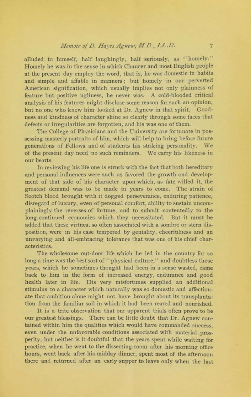 alluded to himself, half laughingly, half seriously, as “homely.” Homely he was in the sense in which Chaucer and most English people at the present day employ the word, that is, he was domestic in habits and simple and affable in manners; but homely in our perverted American signification, which usually implies not only plainness of feature but positive ugliness, he never was. A cold-blooded critical analysis of his features might disclose some reason for such an opinion, but no one who knew him looked at Dr. Agnew in that spirit. Good- ness and kindness of character shine so clearly through some faces that defects or irregularities are forgotten, and his was one of them. The College of Physicians and the University are fortunate in pos- sessing masterly portraits of him, which will help to bring before future generations of Fellows and of students his striking personality. We of the present day need no such reminders. We carry his likeness in our hearts. In reviewing his life one is struck with the fact that both hereditary and personal influences were such as favored the growth and develop- ment of that side of his character upon which, as fate willed it, the greatest demand was to be made in years to come. The strain of Scotch blood brought with it dogged perseverance, enduring patience, disregard of luxury, even of personal comfort, ability to sustain uncom- plainingly the reverses of fortune, and to submit contentedly to the long-continued economies which they necessitated. But it must be added that these virtues, so often associated with a sombre or stern dis- position, were in his case tempered by geniality, cheerfulness and an unvarying and all-embracing tolerance that was one of his chief char- acteristics. The wholesome out-door life which he led in the country for so long a time was the best sort of “ physical culture,” and doubtless those years, which he sometimes thought had been in a sense wasted, came back to him in the form of increased energy, endurance and good health later in life. His very misfortunes supplied an additional stimulus to a character which naturally was so domestic and affection- ate that ambition alone might not have brought about its transplanta- tion from the familiar soil in which it had been reared and nourished. It is a trite observation that our apparent trials often prove to be our greatest blessings. There can be little doubt that Dr. Agnew con- tained within him the qualities which would have commanded success, even under the unfavorable conditions associated with material pros- perity, but neither is it doubtful that the years spent while waiting for practice, when he went to the dissecting-room after his morning office hours, went back after his midday dinner, spent most of the afternoon there and returned after an early supper to leave only when the last