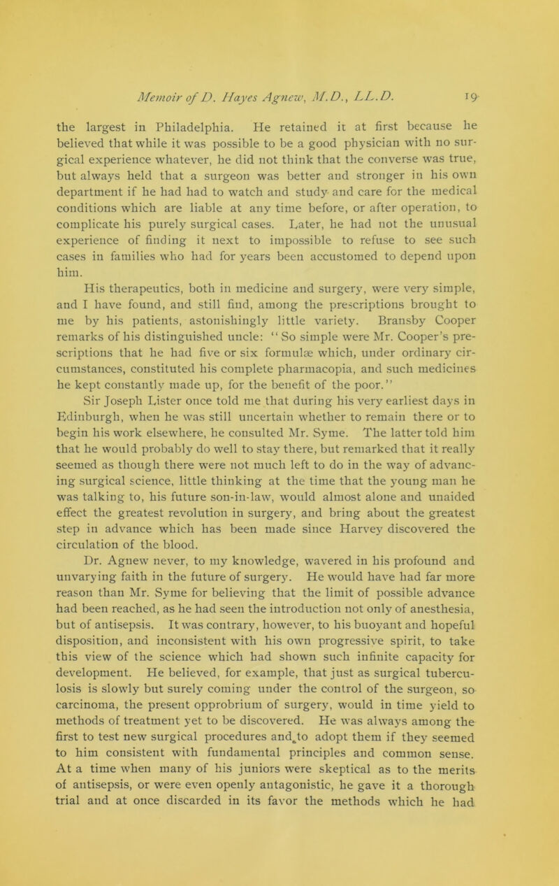 the largest in Philadelphia. He retained it at first because he believed that while it was possible to be a good physician with no sur- gical experience whatever, he did not think that the converse was true, but always held that a surgeon was better and stronger in his own department if he had had to watch and study and care for the medical conditions which are liable at any time before, or after operation, to complicate his purely surgical cases. Later, he had not the unusual experience of finding it next to impossible to refuse to see such cases in families who had for years been accustomed to depend upon him. His therapeutics, both in medicine and surgery, were very simple, and I have found, and still find, among the prescriptions brought to me by his patients, astonishingly little variety. Bransby Cooper remarks of his distinguished uncle: “ So simple were Mr. Cooper’s pre- scriptions that he had five or six formulae which, under ordinary cir- cumstances, constituted his complete pharmacopia, and such medicines he kept constantly made up, for the benefit of the poor.” Sir Joseph Lister once told me that during his very earliest days in Edinburgh, when he was still uncertain whether to remain there or to begin his work elsew'here, he consulted Mr. Syrne. The latter told him that he would probably do well to stay there, but remarked that it really seemed as though there were not much left to do in the way of advanc- ing surgical science, little thinking at the time that the young man he was talking to, his future son-in-law, would almost alone and unaided effect the greatest revolution in surgery, and bring about the greatest step in advance which has been made since Harvey discovered the circulation of the blood. Dr. Agnew never, to my knowledge, wavered in his profound and unvarying faith in the future of surgery. He would have had far more reason than Mr. Syme for believing that the limit of possible advance had been reached, as he had seen the introduction not only of anesthesia, but of antisepsis. It was contrary, however, to his buoyant and hopeful disposition, and inconsistent with his own progressive spirit, to take this view of the science which had shown such infinite capacity for development. He believed, for example, that just as surgical tubercu- losis is slowly but surely coming under the control of the surgeon, so carcinoma, the present opprobrium of surges, would in time yield to methods of treatment yet to be discovered. He was alwa}Ts among the first to test new surgical procedures and^to adopt them if they seemed to him consistent with fundamental principles and common sense. At a time when many of his juniors wTere skeptical as to the merits of antisepsis, or were even openly antagonistic, he gave it a thorough trial and at once discarded in its favor the methods which he had