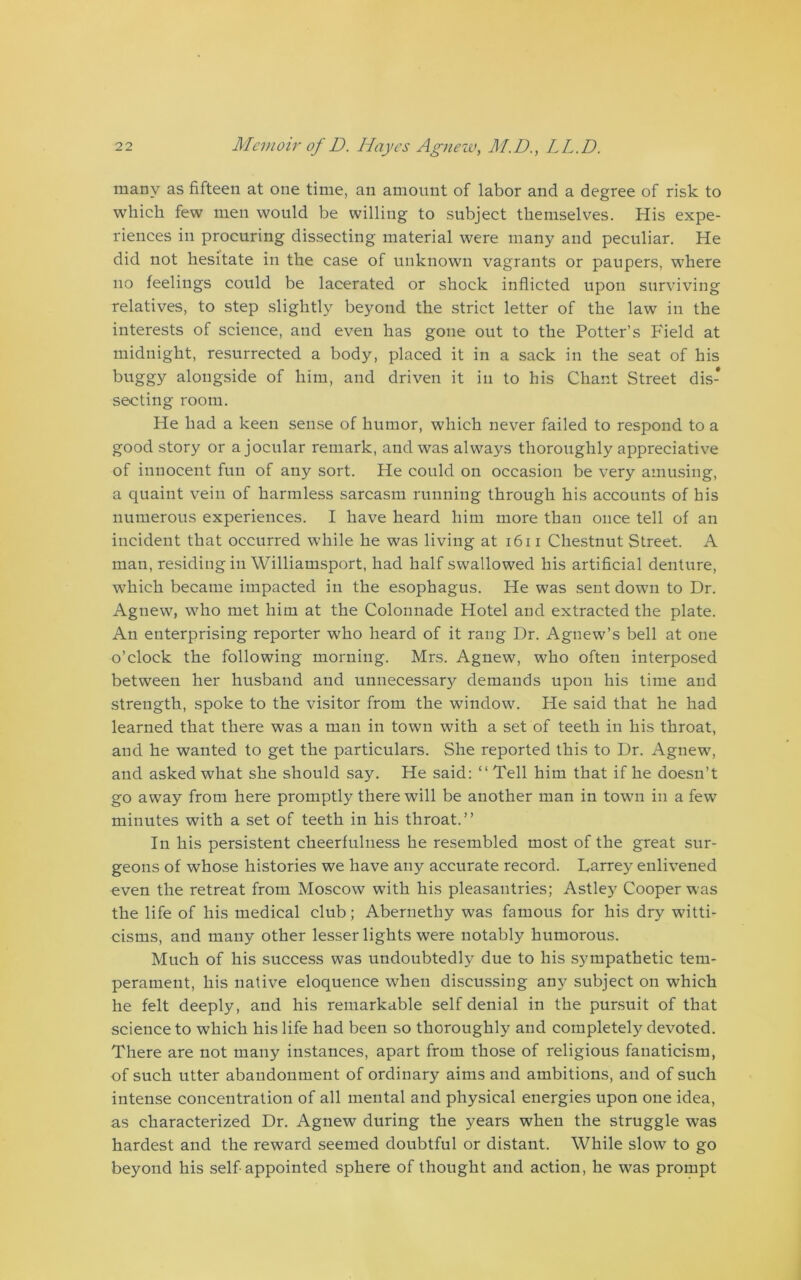 many as fifteen at one time, an amount of labor and a degree of risk to which few men would be willing to subject themselves. His expe- riences in procuring dissecting material were many and peculiar. He did not hesitate in the case of unknown vagrants or paupers, where no feelings could be lacerated or shock inflicted upon surviving relatives, to step slightly beyond the strict letter of the law in the interests of science, and even has gone out to the Potter’s Field at midnight, resurrected a body, placed it in a sack in the seat of his buggy alongside of him, and driven it in to his Chant Street dis- secting room. He had a keen sense of humor, which never failed to respond to a good story or a jocular remark, and was always thoroughly appreciative of innocent fun of any sort. He could on occasion be very amusing, a quaint vein of harmless sarcasm running through his accounts of his numerous experiences. I have heard him more than once tell of an incident that occurred while he was living at 1611 Chestnut Street. A man, residing in Williamsport, had half swallowed his artificial denture, which became impacted in the esophagus. He was sent down to Dr. Agnew, who met him at the Colonnade Hotel and extracted the plate. An enterprising reporter who heard of it rang Dr. Agnew’s bell at one o’clock the following morning. Mrs. Agnew, who often interposed between her husband and unnecessary demands upon his time and strength, spoke to the visitor from the window. He said that he had learned that there was a man in town with a set of teeth in his throat, and he wanted to get the particulars. She reported this to Dr. Agnew, and asked what she should say. He said: “Tell him that if he doesn’t go away from here promptly there will be another man in town in a few minutes with a set of teeth in his throat.’’ In his persistent cheerfulness he resembled most of the great sur- geons of whose histories we have any accurate record. Darrey enlivened even the retreat from Moscow with his pleasantries; Astley Cooper was the life of his medical club; Abernethy was famous for his dry witti- cisms, and many other lesser lights were notably humorous. Much of his success was undoubtedly due to his sympathetic tem- perament, his native eloquence when discussing any subject on which he felt deeply, and his remarkable self denial in the pursuit of that science to which his life had been so thoroughly and completely devoted. There are not many instances, apart from those of religious fanaticism, of such utter abandonment of ordinary aims and ambitions, and of such intense concentration of all mental and physical energies upon one idea, as characterized Dr. Agnew during the years when the struggle was hardest and the reward seemed doubtful or distant. While slow to go beyond his self-appointed sphere of thought and action, he was prompt