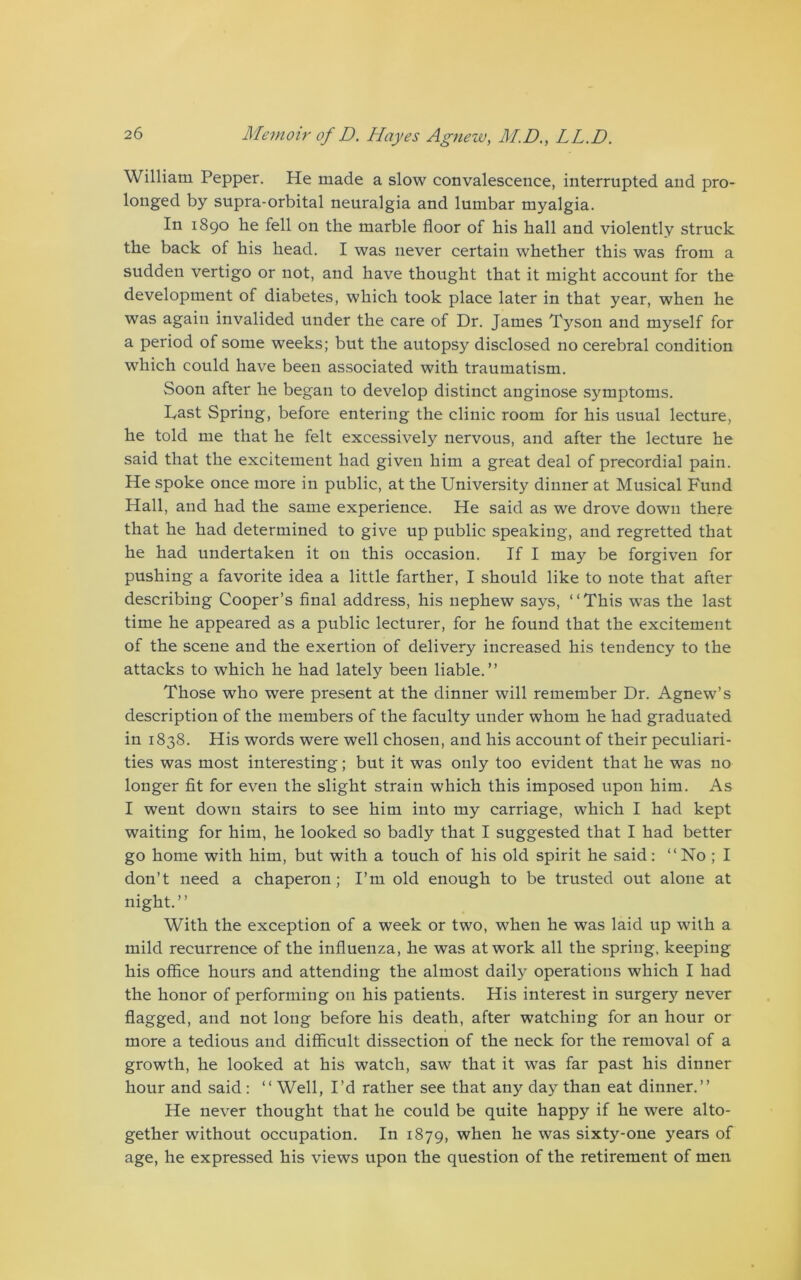 William Pepper. He made a slow convalescence, interrupted and pro- longed by supra-orbital neuralgia and lumbar myalgia. In 1890 he fell on the marble floor of his hall and violently struck the back of his head. I was never certain whether this was from a sudden vertigo or not, and have thought that it might account for the development of diabetes, which took place later in that year, when he was again invalided under the care of Dr. James Tj^son and myself for a period of some weeks; but the autopsy disclosed no cerebral condition which could have been associated with traumatism. Soon after he began to develop distinct anginose symptoms. Past Spring, before entering the clinic room for his usual lecture, he told me that he felt excessively nervous, and after the lecture he said that the excitement had given him a great deal of precordial pain. He spoke once more in public, at the University dinner at Musical Fund Hall, and had the same experience. He said as we drove down there that he had determined to give up public speaking, and regretted that he had undertaken it on this occasion. If I may be forgiven for pushing a favorite idea a little farther, I should like to note that after describing Cooper’s final address, his nephew says, “This was the last time he appeared as a public lecturer, for he found that the excitement of the scene and the exertion of delivery increased his tendency to the attacks to which he had lately been liable.” Those who were present at the dinner will remember Dr. Agnew’s description of the members of the faculty under whom he had graduated in 1838. His words were well chosen, and his account of their peculiari- ties was most interesting; but it was only too evident that he was no longer fit for even the slight strain which this imposed upon him. As I went down stairs to see him into my carriage, which I had kept waiting for him, he looked so badly that I suggested that I had better go home with him, but with a touch of his old spirit he said: “No ; I don’t need a chaperon; I’m old enough to be trusted out alone at night.” With the exception of a week or two, when he was laid up with a mild recurrence of the influenza, he was at work all the spring, keeping his office hours and attending the almost daily operations which I had the honor of performing on his patients. His interest in surgery never flagged, and not long before his death, after watching for an hour or more a tedious and difficult dissection of the neck for the removal of a growth, he looked at his watch, saw that it was far past his dinner hour and said: “ Well, I’d rather see that any day than eat dinner.” He never thought that he could be quite happy if he were alto- gether without occupation. In 1879, when he was sixty-one years of age, he expressed his views upon the question of the retirement of men