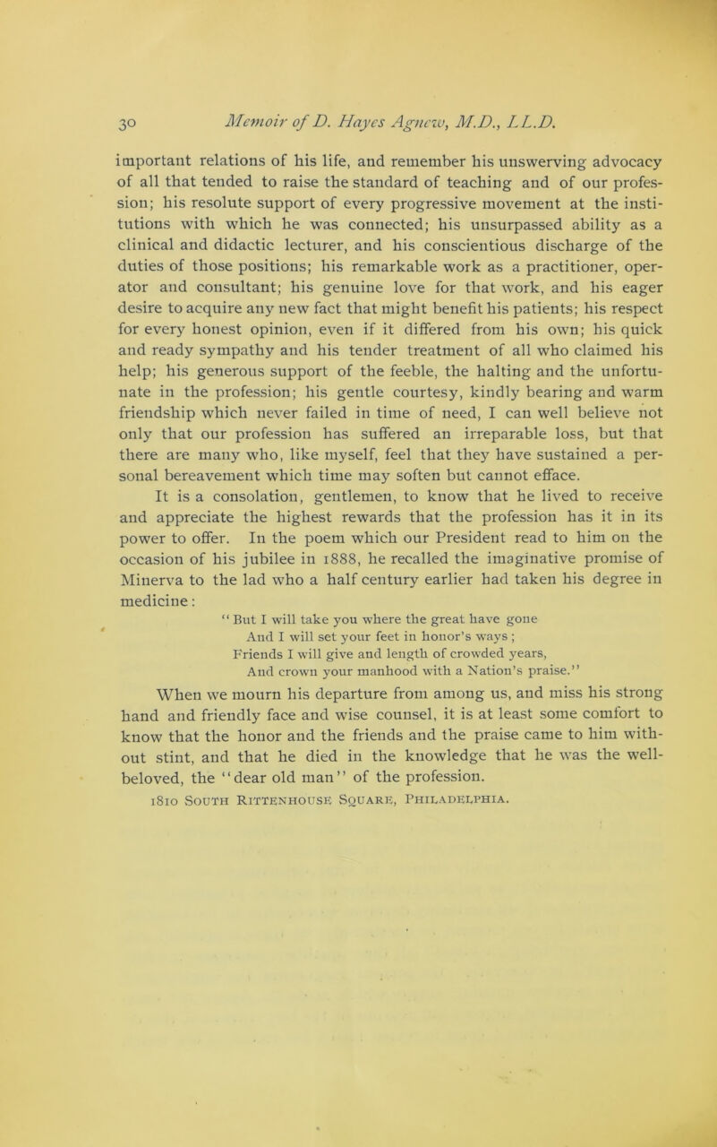 important relations of his life, and remember his unswerving advocacy of all that tended to raise the standard of teaching and of our profes- sion; his resolute support of every progressive movement at the insti- tutions with which he was connected; his unsurpassed ability as a clinical and didactic lecturer, and his conscientious discharge of the duties of those positions; his remarkable work as a practitioner, oper- ator and consultant; his genuine love for that work, and his eager desire to acquire any new fact that might benefit his patients; his respect for every honest opinion, even if it differed from his own; his quick and ready sympathy and his tender treatment of all who claimed his help; his generous support of the feeble, the halting and the unfortu- nate in the profession; his gentle courtesy, kindly bearing and warm friendship which never failed in time of need, I can well believe not only that our profession has suffered an irreparable loss, but that there are many who, like myself, feel that they have sustained a per- sonal bereavement which time may soften but cannot efface. It is a consolation, gentlemen, to know that he lived to receive and appreciate the highest rewards that the profession has it in its power to offer. In the poem which our President read to him on the occasion of his jubilee in 1888, he recalled the imaginative promise of Minerva to the lad who a half century earlier had taken his degree in medicine: “ But I will take you where the great have goue And I will set your feet in honor’s ways ; Friends I will give and length of crowded years, And crown your manhood with a Nation’s praise.” When we mourn his departure from among us, and miss his strong hand and friendly face and wise counsel, it is at least some comfort to know that the honor and the friends and the praise came to him with- out stint, and that he died in the knowledge that he was the well- beloved, the ‘‘dear old man” of the profession. 1810 South Rittenhouse Square, Philadelphia.