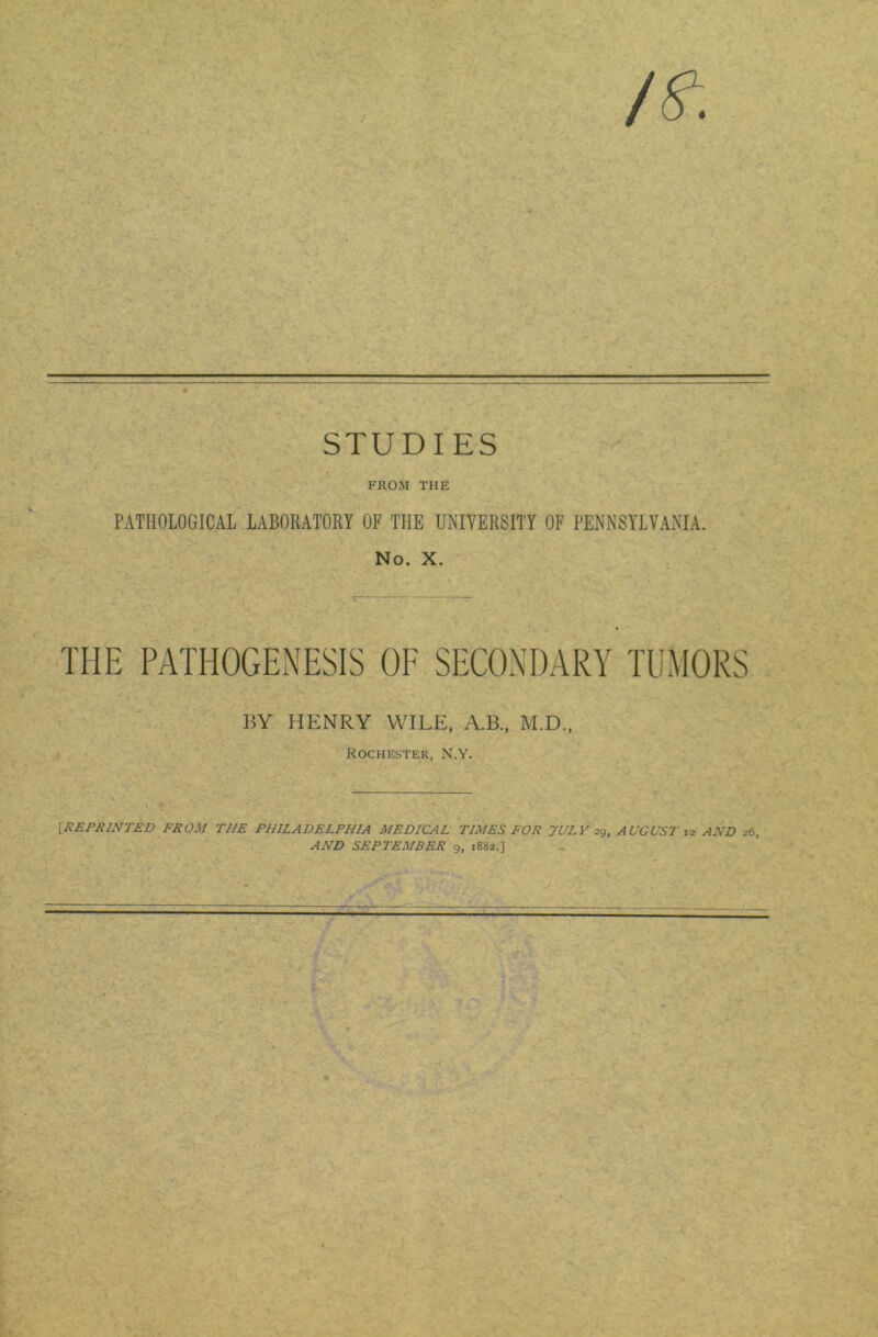 STUDIES ‘ FROM THE PATHOLOGICAL LABORATORY OF THE UNIVERSITY OF PENNSYLVANIA. No. X. THE PATHOGENESIS OF SECONDARY TUMORS BY HENRY WILE, A.B., M.D., Rochester, N.Y. [REPRINTED FROM THE PHILADELPHIA MEDICAL TIMES FOR JULY 29, AUGUST 12 AND 26, AND SEPTEMBER 9, 1882.] v