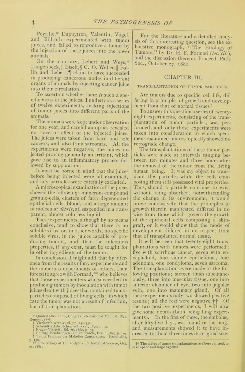 Peyrille,* Dupuytren, Valentin, Vogel, and Billroth experimented with tumor juices, and failed to reproduce a tumor by the injection of these juices into the lower animals. On the contrary, Lebert and Weys,f Langenbeck,J Eiselt,§ C. O. Weber,|| Fol- lin and Lebert,claim to have succeeded in producing cancerous nodes in different organs of animals by injecting cancer juice into their circulation. To ascertain whether there is such a spe- cific virus in the juices, I undertook a series of twelve experiments, making injections of tumor juices into different parts of the animals. The animals were kept under observation for one year, and careful autopsies revealed no trace or effect of the injected juices. The juices were taken from hard and soft cancers, and also from sarcomas. All the experiments were negative, the juices in- jected proving generally an irritant, which gave rise to an inflammatory process fol- lowed by suppuration. It must be borne in mind that the juices before being injected were all examined, and any particles were carefully excluded. A microscopical examination of the juices showed the following: numerous compound granule-cells, clusters of fatty degenerated epithelial cells, blood, and a large amount of molecular debris, all suspended in a trans- parent, almost colorless liquid. These experiments, although by no means conclusive, tend to show that there is no soluble virus, or, in other words, no specific soluble virus, in the juices capable of pro- ducing tumors, and that the infectious properties, if any exist, must be sought for in other ingredients of the tumor. In conclusion, I might add that by infer- ence from the results of my experiments and the numerous experiments of others, I am forced to agree with Formad,** who believes that those experimenters who succeeded in producing tumors by inoculation with tumor juices dealt with juices that contained tumor particles composed of living cells; in which case the tumor was not a result of infection, but of transplantation. * Quoted after Zahn, Congr&s International Medical, 1877, Geneva, 1878. + Virchow’s Archiv, xl. pp. 142-532. t Schmidt’s Jahrbiicher, vol xxv., 1870, p. 99. (i Pragcr Viertc-Ij , Bd. 76, 1862, p. 53. j Chirurg. Erfahrungen und Untersuch., Berlin, 1859, P- 259- *|f Traite Pratique des Maladies Cancereuses. Paris, 1851, p. 136. ** Proceedings of Philadelphia Pathological Society, Oct. 27, 1881. Por the literature and a detailed analy- sis of this interesting question, see the ex- haustive monograph, “ The Etiology of Tumors,” by Dr. H. F. Formad {loc. citi), and the discussion thereon, Proceed. Path. Soc., October 27, 1881. CHAPTER III. TRANSPLANTATION OF TUMOR PARTICLES. Are tumors due to specific cell life, dif- fering in principles of growth and develop- ment from that of normal tissues? To answer this question a series of twenty- eight experiments, consisting of the trans- plantation of tumor particles, was per- formed, and only those experiments were taken into consideration in which speci- mens examined microscopically showed no retrograde change. The transplantations of these tumor par- ticles were made at intervals ranging be- tween ten minutes and three hours after the removal of the tumor from the living human being. It was my object to trans- plant the particles while the cells com- posing them still possessed vital properties. Thus, should a particle continue to exist without being absorbed, notwithstanding the change in its environment, it would prove conclusively that the principles of growth therein manifested differed in no wise from those which govern the growth of the epithelial cells composing a skin- graft, or it would show that the mode of development differed in no respect from that of transplanted normal tissue. It will be seen that twenty-eight trans- plantations with tumors were performed : five witli scirrhous cancer, seven with en- cephaloid, four simple epithelioma, four adenoma, one condyloma, seven sarcoma. The transplantations were made in the fol- lowing positions: sixteen times subcutane- ously, three into muscular tissue, one into anterior chamber of eye, two into jugular vein, one into mammary gland. Of all these experiments only two showed positive results; all the rest were negative.ff Of the two positive experiments, I will now give some details (both being lung experi- ments). In the first of these, the embolus, after fifty-five days, was found in the lung, and measurements showed it to have in- creased to about three times its original size. ff The tables of tumor transplantations are here omitted, to save space and large expense.