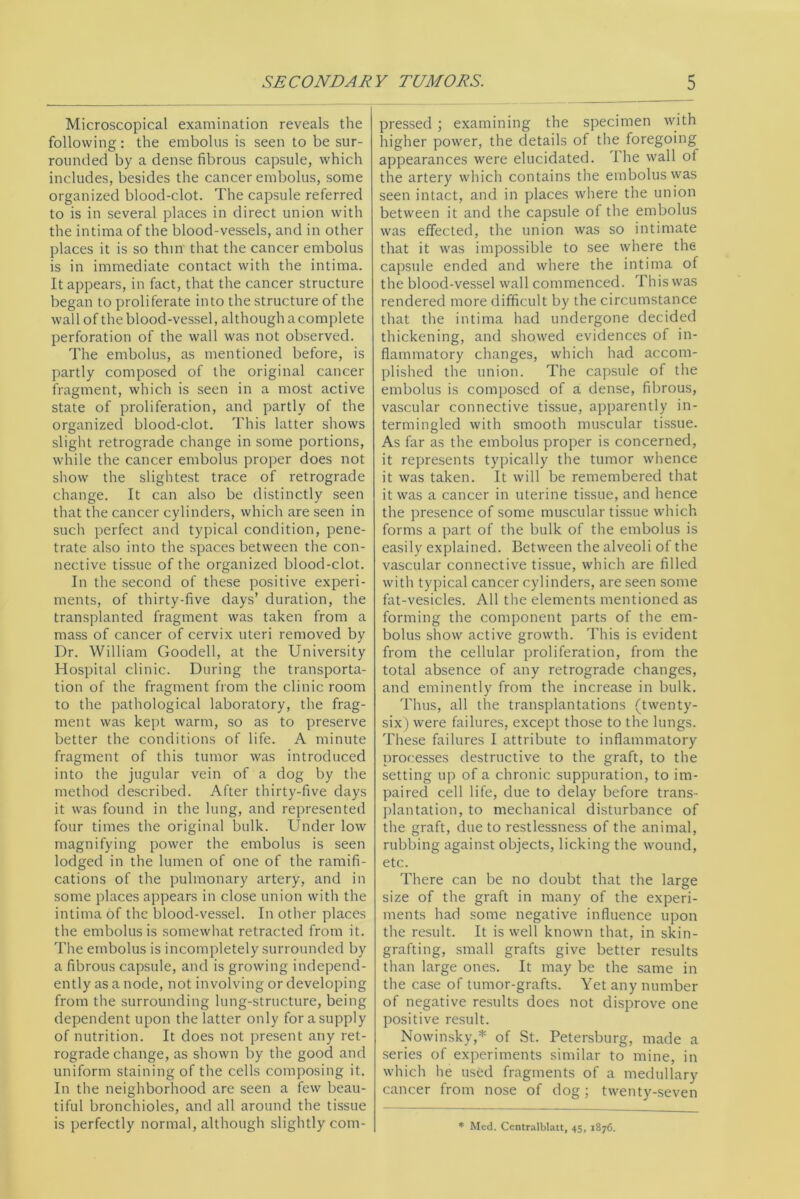 Microscopical examination reveals the following: the embolus is seen to be sur- rounded by a dense fibrous capsule, which includes, besides the cancer embolus, some organized blood-clot. The capsule referred to is in several places in direct union with the intima of the blood-vessels, and in other places it is so thin that the cancer embolus is in immediate contact with the intima. It appears, in fact, that the cancer structure began to proliferate into the structure of the wall of the blood-vessel, although a complete perforation of the wall was not observed. The embolus, as mentioned before, is partly composed of the original cancer fragment, which is seen in a most active state of proliferation, and partly of the organized blood-clot. This latter shows slight retrograde change in some portions, while the cancer embolus proper does not show the slightest trace of retrograde change. It can also be distinctly seen that the cancer cylinders, which are seen in such perfect and typical condition, pene- trate also into the spaces between the con- nective tissue of the organized blood-clot. In the second of these positive experi- ments, of thirty-five days’ duration, the transplanted fragment was taken from a mass of cancer of cervix uteri removed by Dr. William Goodell, at the University Hospital clinic. During the transporta- tion of the fragment from the clinic room to the pathological laboratory, the frag- ment was kept warm, so as to preserve better the conditions of life. A minute fragment of this tumor was introduced into the jugular vein of a dog by the method described. After thirty-five days it was found in the lung, and represented four times the original bulk. Under low magnifying power the embolus is seen lodged in the lumen of one of the ramifi- cations of the pulmonary artery, and in some places appears in close union with the intima of the blood-vessel. In other places the embolus is somewhat retracted from it. The embolus is incompletely surrounded by a fibrous capsule, and is growing independ- ently as a node, not involving or developing from the surrounding lung-structure, being dependent upon the latter only for a supply of nutrition. It does not present any ret- rograde change, as shown by the good and uniform staining of the cells composing it. In the neighborhood are seen a few beau- tiful bronchioles, and all around the tissue is perfectly normal, although slightly com- pressed ; examining the specimen with higher power, the details of the foregoing appearances were elucidated. I he wall of the artery which contains the embolus was seen intact, and in places where the union between it and the capsule of the embolus was effected, the union was so intimate that it was impossible to see where the capsule ended and where the intima of the blood-vessel wall commenced. This was rendered more difficult by the circumstance that the intima had undergone decided thickening, and showed evidences of in- flammatory changes, which had accom- plished the union. The capsule of the embolus is composed of a dense, fibrous, vascular connective tissue, apparently in- termingled with smooth muscular tissue. As far as the embolus proper is concerned, it represents typically the tumor whence it was taken. It will be remembered that it was a cancer in uterine tissue, and hence the presence of some muscular tissue which forms a part of the bulk of the embolus is easily explained. Between the alveoli of the vascular connective tissue, which are filled with typical cancer cylinders, are seen some fat-vesicles. All the elements mentioned as forming the component parts of the em- bolus show active growth. This is evident from the cellular proliferation, from the total absence of any retrograde changes, and eminently from the increase in bulk. Thus, all the transplantations (twenty- six) were failures, except those to the lungs. These failures I attribute to inflammatory processes destructive to the graft, to the setting up of a chronic suppuration, to im- paired cell life, due to delay before trans- plantation, to mechanical disturbance of the graft, due to restlessness of the animal, rubbing against objects, licking the wound, etc. There can be no doubt that the large size of the graft in many of the experi- ments had some negative influence upon the result. It is well known that, in skin- grafting, small grafts give better results than large ones. It may be the same in the case of tumor-grafts. Yet any number of negative results does not disprove one positive result. Nowinsky,* of St. Petersburg, made a series of experiments similar to mine, in which he used fragments of a medullary cancer from nose of dog; twenty-seven * Med. Centralblatt, 45, 1876.
