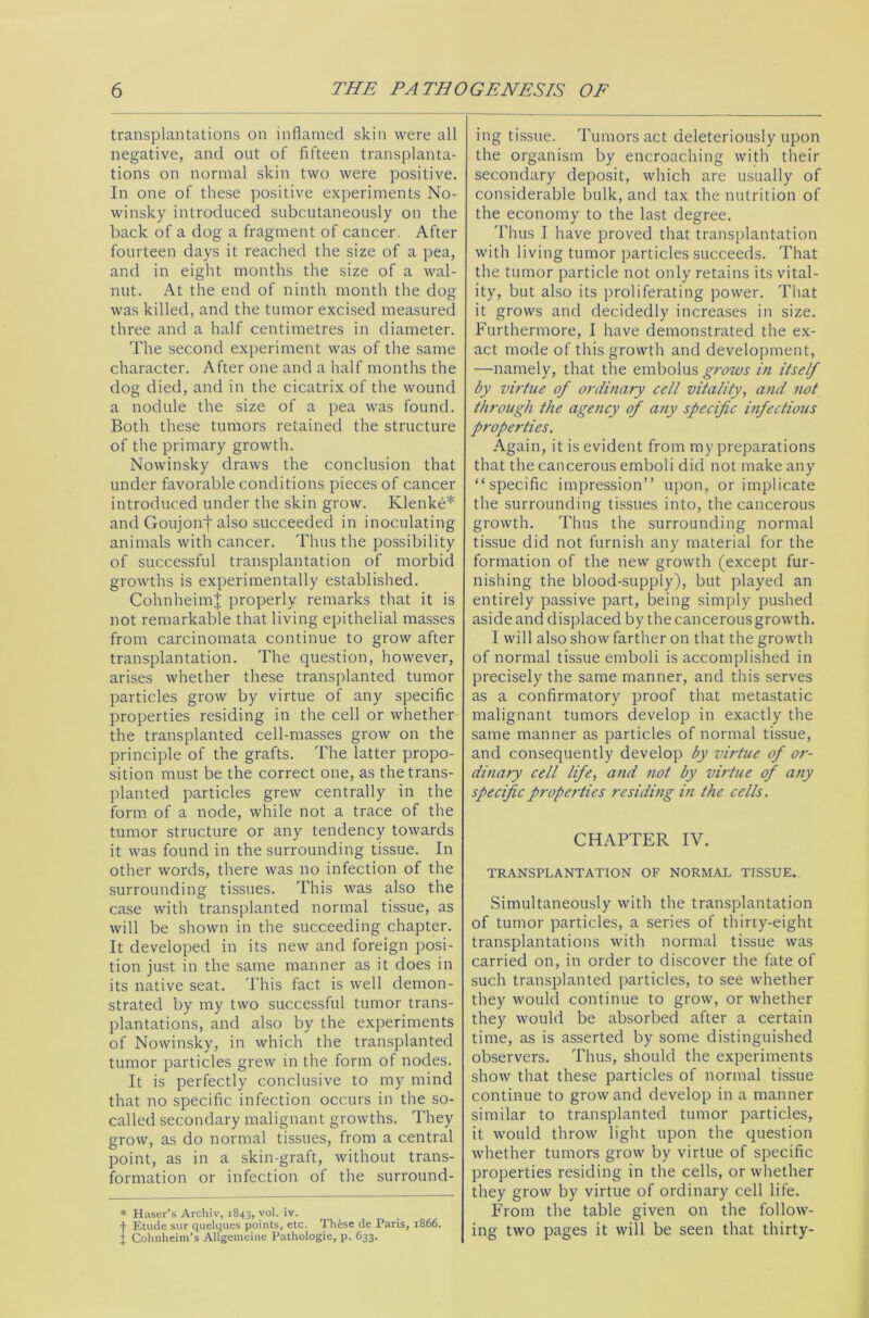 transplantations on inflamed skin were all negative, and out of fifteen transplanta- tions on normal skin two were positive. In one of these positive experiments No- winsky introduced subcutaneously on the back of a dog a fragment of cancer. After fourteen days it reached the size of a pea, and in eight months the size of a wal- nut. At the end of ninth month the dog was killed, and the tumor excised measured three and a half centimetres in diameter. The second experiment was of the same character. After one and a half months the dog died, and in the cicatrix of the wound a nodule the size of a pea was found. Both these tumors retained the structure of the primary growth. Nowinsky draws the conclusion that under favorable conditions pieces of cancer introduced under the skin grow. Klenke* and Goujonf also succeeded in inoculating animals with cancer. Thus the possibility of successful transplantation of morbid growths is experimentally established. CohnheimJ properly remarks that it is not remarkable that living epithelial masses from carcinomata continue to grow after transplantation. The question, however, arises whether these transplanted tumor particles grow by virtue of any specific properties residing in the cell or whether the transplanted cell-masses grow on the principle of the grafts. The latter propo- sition must be the correct one, as the trans- planted particles grew centrally in the form of a node, while not a trace of the tumor structure or any tendency towards it was found in the surrounding tissue. In other words, there was no infection of the surrounding tissues. This was also the case with transplanted normal tissue, as will be shown in the succeeding chapter. It developed in its new and foreign posi- tion just in the same manner as it does in its native seat. This fact is well demon- strated by my two successful tumor trans- plantations, and also by the experiments of Nowinsky, in which the transplanted tumor particles grew in the form of nodes. It is perfectly conclusive to my mind that no specific infection occurs in the so- called secondary malignant growths. They grow, as do normal tissues, from a central point, as in a skin-graft, without trans- formation or infection of the surround- * Haser’s Archiv, 1843, vol. iv. f Etude sur quelques points, etc. Th&se de Paris, 1866. J Cohnheim’s Allgemeine Pathologie, p. 633. ing tissue. Tumors act deleteriously upon the organism by encroaching with their secondary deposit, which are usually of considerable bulk, and tax the nutrition of the economy to the last degree. Thus I have proved that transplantation with living tumor particles succeeds. That the tumor particle not only retains its vital- ity, but also its proliferating power. That it grows and decidedly increases in size. Furthermore, I have demonstrated the ex- act mode of this growth and development, —namely, that the embolus grows in itself by virtue of ordinary cell vitality, and not through the agency of any specific infectious properties. Again, it is evident from my preparations that the cancerous emboli did not make any “specific impression” upon, or implicate the surrounding tissues into, the cancerous growth. Thus the surrounding normal tissue did not furnish any material for the formation of the new growth (except fur- nishing the blood-supply), but played an entirely passive part, being simply pushed aside and displaced by thecancerousgrowth. I will also show farther on that the growth of normal tissue emboli is accomplished in precisely the same manner, and this serves as a confirmatory proof that metastatic malignant tumors develop in exactly the same manner as particles of normal tissue, and consequently develop by virtue of or- dinary cell life, and not by virtue of any specific properties residing in the cells. CHAPTER IV. TRANSPLANTATION OF NORMAL TISSUE. Simultaneously with the transplantation of tumor particles, a series of thirty-eight transplantations with normal tissue was carried on, in order to discover the fate of such transplanted particles, to see whether they would continue to grow, or whether they would be absorbed after a certain time, as is asserted by some distinguished observers. Thus, should the experiments show that these particles of normal tissue continue to grow and develop in a manner similar to transplanted tumor particles, it would throw light upon the question whether tumors grow by virtue of specific properties residing in the cells, or whether they grow by virtue of ordinary cell life. From the table given on the follow- ing two pages it will be seen that thirty-