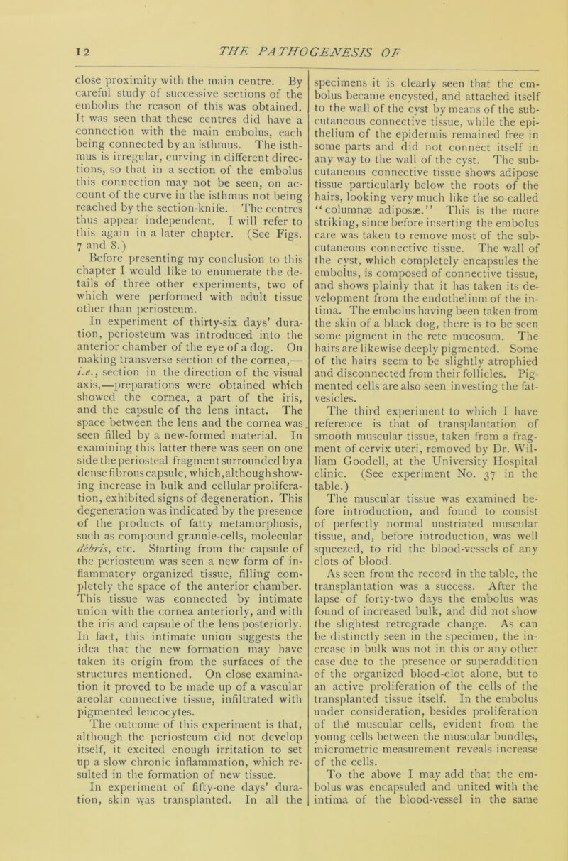 close proximity with the main centre. By careful study of successive sections of the embolus the reason of this was obtained. It was seen that these centres did have a connection with the main embolus, each being connected by an isthmus. The isth- mus is irregular, curving in different direc- tions, so that in a section of the embolus this connection may not be seen, on ac- count of the curve in the isthmus not being reached by the section-knife. The centres thus appear independent. I will refer to this again in a later chapter. (See Figs. 7 and 8.) Before presenting my conclusion to this chapter I would like to enumerate the de- tails of three other experiments, two of which were performed with adult tissue other than periosteum. In experiment of thirty-six days’ dura- tion, periosteum was introduced into the anterior chamber of the eye of a dog. On making transverse section of the cornea,— i.e., section in the direction of the visual axis,—preparations were obtained which showed the cornea, a part of the iris, and the capsule of the lens intact. The space between the lens and the cornea was. seen filled by a new-formed material. In examining this latter there was seen on one side the periosteal fragment surrounded by a dense fibrous capsule, which,although show- ing increase in bulk and cellular prolifera- tion, exhibited signs of degeneration. This degeneration was indicated by the presence of the products of fatty metamorphosis, such as compound granule-cells, molecular debi'is, etc. Starting from the capsule of the periosteum was seen a new form of in- flammatory organized tissue, filling com- pletely the space of the anterior chamber. This tissue was connected by intimate union with the cornea anteriorly, and with the iris and capsule of the lens posteriorly. In fact, this intimate union suggests the idea that the new formation may have taken its origin from the surfaces of the structures mentioned. On close examina- tion it proved to be made up of a vascular areolar connective tissue, infiltrated with pigmented leucocytes. The outcome of this experiment is that, although the periosteum did not develop itself, it excited enough irritation to set up a slow chronic inflammation, which re- sulted in the formation of new tissue. In experiment of fifty-one days’ dura- tion, skin was transplanted. In all the specimens it is clearly seen that the em- bolus became encysted, and attached itself to the wall of the cyst by means of the sub- cutaneous connective tissue, while the epi- thelium of the epidermis remained free in some parts and did not connect itself in any way to the wall of the cyst. The sub- cutaneous connective tissue shows adipose tissue particularly below the roots of the hairs, looking very much like the so-called “columnae adiposse.” This is the more striking, since before inserting the embolus care was taken to remove most of the sub- cutaneous connective tissue. The wall of the cyst, which completely encapsules the embolus, is composed of connective tissue, and shows plainly that it has taken its de- velopment from the endothelium of the in- tima. The embolus having been taken from the skin of a black dog, there is to be seen some pigment in the rete mucosum. The hairs are likewise deeply pigmented. Some of the hairs seem to be slightly atrophied and disconnected from their follicles. Pig- mented cells are also seen investing the fat- vesicles. The third experiment to which I have reference is that of transplantation of smooth muscular tissue, taken from a frag- ment of cervix uteri, removed by Dr. Wil- liam Goodell, at the University Hospital clinic. (See experiment No. 37 in the table.) The muscular tissue was examined be- fore introduction, and found to consist of perfectly normal unstriated muscular tissue, and, before introduction, was well squeezed, to rid the blood-vessels of any clots of blood. As seen from the record in the table, the transplantation was a success. After the lapse of forty-two days the embolus was found of increased bulk, and did not show the slightest retrograde change. As can be distinctly seen in the specimen, the in- crease in bulk was not in this or any other case due to the presence or superaddition of the organized blood-clot alone, but to an active proliferation of the cells of the transplanted tissue itself. In the embolus under consideration, besides proliferation of the muscular cells, evident from the young cells between the muscular bundles, micrometric measurement reveals increase of the cells. To the above I may add that the em- bolus was encapsuled and united with the intima of the blood-vessel in the same