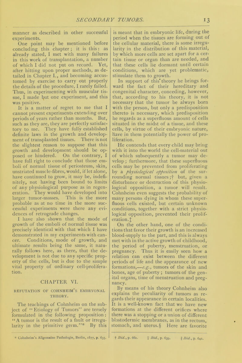 manner as described in other successful experiments. One point may be mentioned before concluding this chapter; it is this: as already stated, I met with many failures in this work of transplantation, a number of which I did not put on record. Yet, after hitting upon proper methods, as de- tailed in Chapter I., and becoming accus- tomed by exercise to carry out properly the details of the procedure, I rarely failed. Thus, in experimenting with muscular tis- sue, I made l}ut one experiment, and this was positive. It is a matter of regret to me that I cannot present experiments extending over periods of years rather than months. But, such as they are, they are perfectly satisfac- tory to me. They have fully established definite laws in the growth and develop- ment of transplanted tissues. There is not the slightest reason to suppose that this growth and development should be op- posed or hindered. On the contrary, I have full right to conclude that those em- boli of normal tissue of periosteum, skin, unstriated muscle-fibres, would, if let alone, have continued to grow, it may be, indefi- nitely, not having been bound to limits of any physiological purpose as in regen- eration. They would have developed into larger tumor-masses. This is the more probable as at no time in the more suc- cessful experiments were there any evi- dences of retrograde changes. I have also shown that the mode of growth of the emboli of normal tissue was precisely identical with that which I have demonstrated in my experiments with can- cer. Conditions, mode of growth, and ultimate results being the same, it natu- rally follows here, as there, that the de- velopment is not due to any specific prop- erty of the cells, but is due to the simple vital property of ordinary cell-prolifera- tion. CHAPTER YI. REFUTATION OF COHNHEIM’s EMBRYONAL THEORY. The teachings of Cohnheim on the sub- ject of “Etiology of Tumors” are tersely formulated in the following proposition: “A tumor is the result of a fault or irregu- larity in the primitive germ.”* By this is meant that in embryonic life, during the period when the tissues are forming out of the cellular material, there is some irregu- larity in the distribution of this material, by which more cells are set apart for a cer- tain tissue or organ than are needed, and that these cells lie dormant until certain conditions, which are yet problematic, stimulate them to growth. In support of this’theory he brings for- ward the fact of their hereditary and congenital character, conceding, however, that, according to his theory, it is not necessary that the tumor be always born with the person, but only a predisposition thereto is necessary, which predisposition he regards as a superfluous amount of cells situated in the midst of a tissue, and these cells, by virtue of their embryonic nature, have in them potentially the power of pro- liferation. He contends that every child may bring with it into the world the cell-material out of which subsequently a tumor may de- velop ; furthermore, that these superfluous cells may be prevented from proliferating by a physiological opposition of the sur- rounding normal tissues but, given a disturbance or destruction of this physio- logical opposition, a tumor will result. Cohnheim even suggests the probability of many persons dying in whom these super- fluous cells existed, but certain unknown conditions, together with a strict physio- logical opposition, prevented their prolif- eration. £ On the other hand, one of the condi- tions that favor their growth is an increased blood-supply to the part, and this is always met with in the active growth of childhood, the period of puberty, menstruation, or pregnancy. Thus it is easily seen how a relation can exist between the different periods of life and the appearance of new formations,—e.g., tumors of the skin and bones, age of puberty ; tumors of the gen- ital organs, time of menstruation and preg- nancy. By means of his theory Cohnheim also explains the peculiarity of tumors as re- gards their appearance in certain localities. It is a well-known fact that we have new formations at the different orifices where there was a stopping or a union of different blastodermic membranes, as in the rectum, stomach, and uterus.§ Here are favorite * Cohnheim’s Allgemeine Pathologie, Berlin, 1877, p. 635. t Ibid., p. 661. t Ibid., p. 639. § Ibid., p. 641.