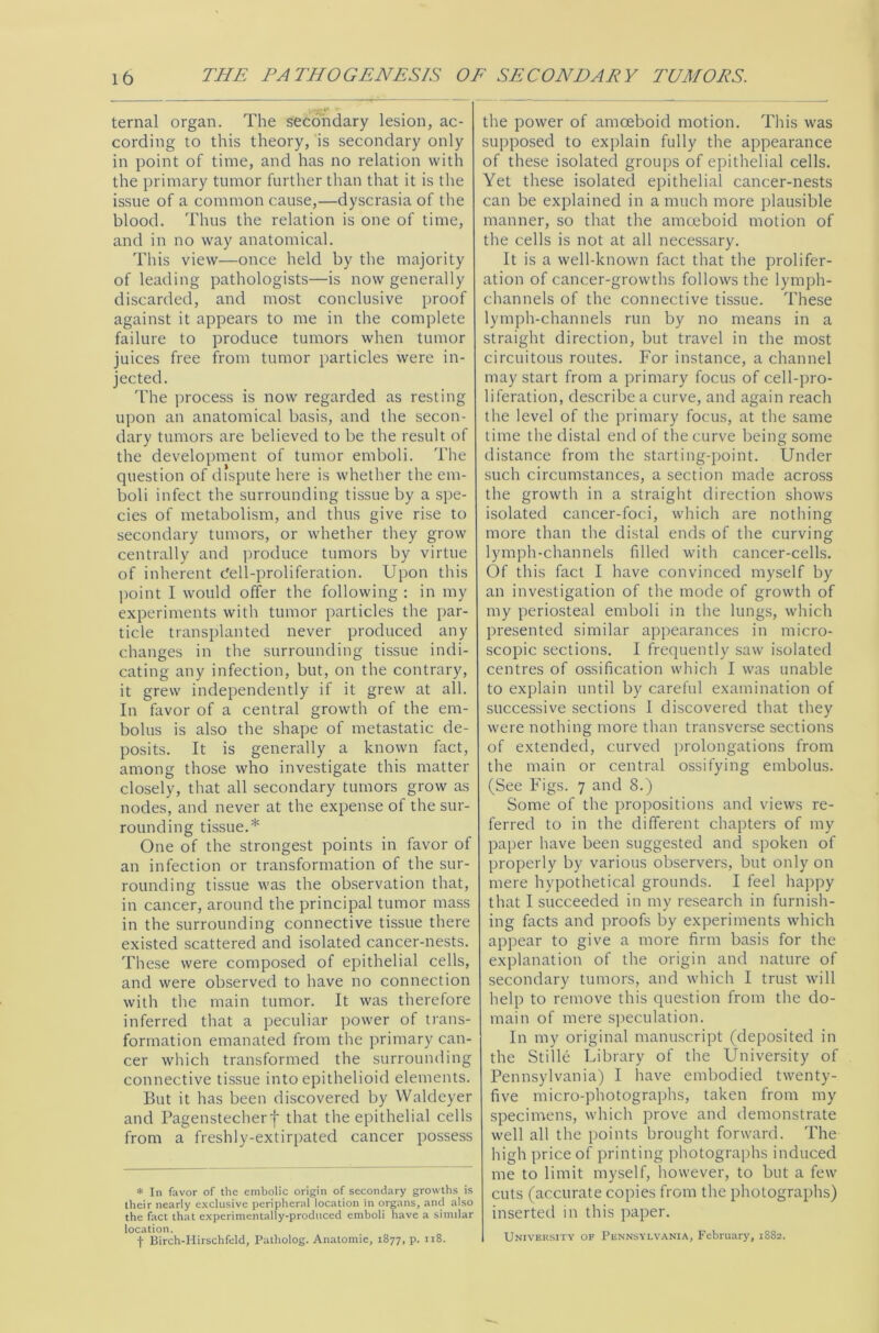 ternal organ. The secondary lesion, ac- cording to this theory, is secondary only in point of time, and has no relation with the primary tumor further than that it is the issue of a common cause,—dyscrasia of the blood. Thus the relation is one of time, and in no way anatomical. This view—once held by the majority of leading pathologists—is now generally discarded, and most conclusive proof against it appears to me in the complete failure to produce tumors when tumor juices free from tumor particles were in- jected. The process is now regarded as resting upon an anatomical basis, and the secon- dary tumors are believed to be the result of the development of tumor emboli. The question of dispute here is whether the em- boli infect the surrounding tissue by a spe- cies of metabolism, and thus give rise to secondary tumors, or whether they grow centrally and produce tumors by virtue of inherent dell-proliferation. Upon this point I would offer the following : in my experiments with tumor particles the par- ticle transplanted never produced any changes in the surrounding tissue indi- cating any infection, but, on the contrary, it grew independently if it grew at all. In favor of a central growth of the em- bolus is also the shape of metastatic de- posits. It is generally a known fact, among those who investigate this matter closely, that all secondary tumors grow as nodes, and never at the expense of the sur- rounding tissue.* One of the strongest points in favor of an infection or transformation of the sur- rounding tissue was the observation that, in cancer, around the principal tumor mass in the surrounding connective tissue there existed scattered and isolated cancer-nests. These were composed of epithelial cells, and were observed to have no connection with the main tumor. It was therefore inferred that a peculiar power of trans- formation emanated from the primary can- cer which transformed the surrounding connective tissue into epithelioid elements. But it has been discovered by Waldeyer and Pagenstecherf that the epithelial cells from a freshly-extirpated cancer possess * In favor of the embolic origin of secondary growths is their nearly exclusive peripheral location in organs, and also the fact that experimentally-produced emboli have a similar location. f Birch-Hirschfeld, Patholog. Anatomic, 1877, p. 118. the power of amoeboid motion. This was supposed to explain fully the appearance of these isolated groups of epithelial cells. Yet these isolated epithelial cancer-nests can be explained in a much more plausible manner, so that the amoeboid motion of the cells is not at all necessary. It is a well-known fact that the prolifer- ation of cancer-growths follows the lymph- channels of the connective tissue. These lymph-channels run by no means in a straight direction, but travel in the most circuitous routes. For instance, a channel may start from a primary focus of cell-pro- liferation, describe a curve, and again reach the level of the primary focus, at the same time the distal end of the curve being some distance from the starting-point. Under such circumstances, a section made across the growth in a straight direction shows isolated cancer-foci, which are nothing more than the distal ends of the curving lymph-channels filled with cancer-cells. Of this fact I have convinced myself by an investigation of the mode of growth of my periosteal emboli in the lungs, which presented similar appearances in micro- scopic sections. I frequently saw isolated centres of ossification which I was unable to explain until by careful examination of successive sections I discovered that they were nothing more than transverse sections of extended, curved prolongations from the main or central ossifying embolus. (See Figs. 7 and 8.) Some of the propositions and views re- ferred to in the different chapters of my paper have been suggested and spoken of properly by various observers, but only on mere hypothetical grounds. I feel happy that I succeeded in my research in furnish- ing facts and proofs by experiments which appear to give a more firm basis for the explanation of the origin and nature of secondary tumors, and which I trust will help to remove this question from the do- main of mere speculation. In my original manuscript (deposited in the Stilie Library of the University of Pennsylvania) I have embodied twenty- five micro-photographs, taken from my specimens, which prove and demonstrate well all the points brought forward. The high price of printing photographs induced me to limit myself, however, to but a few cuts (accurate copies from the photographs) inserted in this paper. University of Pennsylvania, February, 1882.