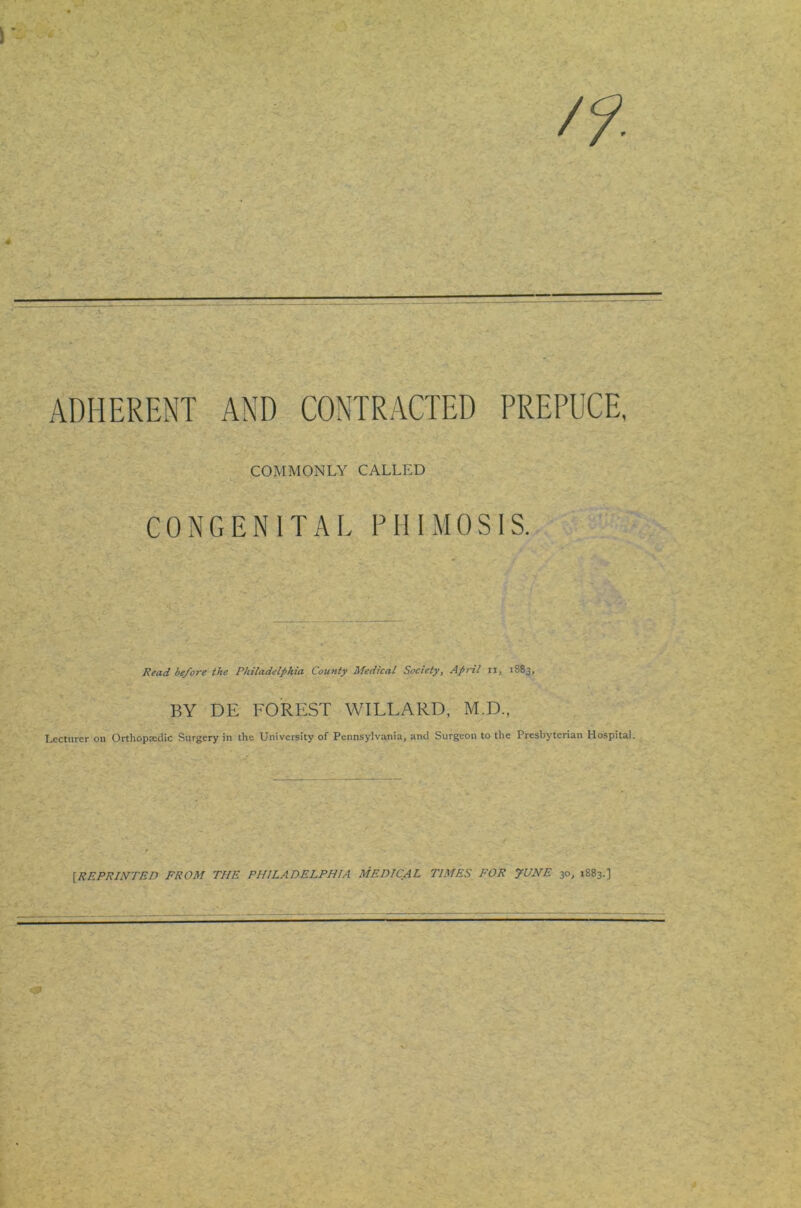 ADHERENT AND CONTRACTED PREPUCE, COMMONLY CALLED CONGENITAL PHIMOSIS. Read before the Philadelphia County Medical Society, April ii, 1883, BY DE FOREST WILLARD, M.D., Lecturer on Orthopseclic Surgery in the University of Pennsylvania, ami Surgeon to the Presbyterian Hospital. [REPRINTED FROM THE PHILADELPHIA MEDICAL TIMES FOR JUNE 30, 1883.]