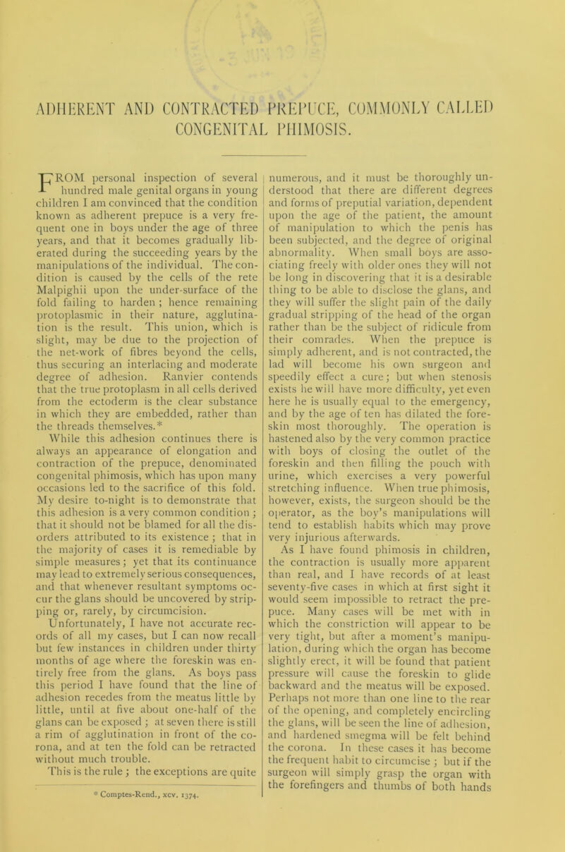 ADIIliRliNT AND CONTRACTED PREPUCE, COMMONEY CAUTiD CONGENEPAE PillMOSlS. From personal inspection of several hundred male genital organs in young children I am convinced that the condition known as adherent prepuce is a very fre- quent one in boys under the age of three years, and that it becomes gradually lib- erated during the succeeding years by the manipulations of the individual. The con- dition is caused by the cells of the rete Malpighii upon the under-surface of the fold failing to harden ; hence remaining protoplasmic in their nature, agglutina- tion is the result. This union, which is slight, may be due to the projection of the net-work of fibres beyond the cells, thus securing an interlacing and moderate degree of adhesion. Ranvier contends that the true protoplasm in all cells derived from the ectoderm is the clear substance in which they are embedded, rather than the threads themselves.* While this adhesion continues there is always an appearance of elongation and contraction of the prepuce, denominated congenital phimosis, which has upon many occasions led to the sacrifice of this fold. My desire to-night is to demonstrate that this adhesion is a very common condition ; that it should not be blamed for all the dis- orders attributed to its existence ; that in the majority of cases it is remediable by simple measures; yet that its continuance may lead to extremely serious consequences, and that whenever resultant symptoms oc- cur the glans should be uncovered by strip- ping or, rarely, by circumcision. Unfortunately, I have not accurate rec- ords of all my cases, but I can now recall but few instances in children under thirty months of age where the foreskin was en- tirely free from the glans. As boys pass this period I have found that the line of adhesion recedes from the meatus little by little, until at five about one-half of the glans can be exposed ; at seven there is still a rim of agglutination in front of the co- rona, and at ten the fold can be retracted without much trouble. This is the rule ; the exceptions are quite * Comptes-Rend., xcv. 1374. numerous, and it must be thoroughly un- derstood that there are different degrees and forms of preputial variation, dependent upon the age of the patient, the amount of manipulation to which the penis has been subjected, and the degree of original abnormality. When small boys are asso- ciating freely with older ones they will not be long in discovering that it is a desirable thing to be able to disclose the glans, and they will suffer the slight pain of the daily gradual stripping of the head of the organ rather than be the subject of ridicule from their comrades. When the prepuce is simply adherent, and is not contracted, the lad will become his own surgeon and speedily effect a cure; but when stenosis exists he will have more difficulty, yet even here he is usually equal to the emergency, and by the age of ten has dilated the fore- skin most thoroughly. The operation is hastened also by the very common practice with boys of closing the outlet of the foreskin and then filling the pouch with urine, which exercises a very powerful stretching influence. When true phimosis, however, exists, the surgeon should be the operator, as the boy’s manipulations will tend to establish habits which may prove very injurious afterwards. As I have found phimosis in children, the contraction is usually more aiiparent than real, and I have records of at least seventy-five cases in which at first sight it would seem impossible to retract the pre- puce. Many cases will be met with in which the constriction will appear to be very tight, but after a moment’s manipu- lation, during which the organ has become slightly erect, it will be found that patient pressure will cause the foreskin to glide backward and the meatus will be exposed. Perhaps not more than one line to the rear of the opening, and completely encircling the glans, will be seen the line of adhesion, and hardened smegma will be felt behind the corona. In these cases it has become the frequent habit to circumcise ; but if the surgeon will simply grasp the organ with the forefingers and thumbs of both hands