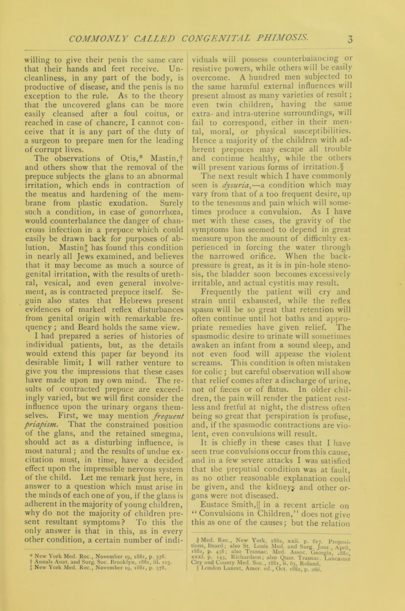 willing to give their penis the same care that their hands and feet receive. Un- cleanliness, in any part of the body, is productive of disease, and the penis is no exception to the rule. As to the theory that the uncovered glans can be more easily cleansed after a foul coitus, or reached in case of chancre, I cannot con- ceive that it is any part of the duty of a surgeon to prepare men for the leading of corrupt lives. The observations of Otis,* Mastin,f and others show that the removal of the prepuce subjects the glans to an abnormal irritation, which ends in contraction of the meatus and hardening of the mem- brane from plastic exudation. Surely such a condition, in case of gonorrhoea, would counterbalance the danger of chan- crous infection in a prepuce which could easily be drawn back for purposes of ab- lution. Masting has found this condition in nearly all Jews examined, and believes that it may become as much a source of genital irritation, with the results of ureth- ral, vesical, and even general involve- ment, as is contracted prepuce itself. Se- guin also states that Hebrews present evidences of marked reflex disturbances from genital origin with remarkable fre- quency ; and Beard holds the same view. I had prepared a series of histories of individual patients, but, as the details would extend this paper far beyond its desirable limits 1 will rather venture to give you the impressions that these cases have made upon my own mind. The re- sults of contracted prepuce are exceed- ingly varied, but we will first consider the influence upon the urinary organs them- selves. First, we may mention frequeiit priapism. That the constrained position of the glans, and the retained smegma, should act as a disturbing influence, is most natural; and the results of undue ex- citation must, in time, have a decided effect upon the impressible nervous system of the child. Let me remark Just here, in answer to a question w'hich must arise in the minds of each one of you, if the glans is adherent in the majority of young children, why do not the majority of children pre- sent resultant symptoms? To this the only answer is that in this, as in every other condition, a certain number of indi- * New York Med. Rec., November ig, 1881, p. 578. t Annals Anat. and Surg. Soc. Hrooklyn, 1881, iii. 123. J New York Med. Rec., November ig, 1881, p. 578. o ' viduals will possess counterbalancing or resistive powers, while others will be easily overcome. A hundred men subjected to the same harmful external influences will present almost as many varieties of result; even twin children, having the same extra- and intra-uterine surroundings, will j fail to correspond, either in their men- tal, moral, or physical susceptibilities. Hence a majority of the children wdth ad- herent prepuces may escape all trouble and continue healthy, while the others will present various forms of irritation.§ The next result which I have commonly seen is dysuria^—a condition which may vary from that of a too frequent desire, up to the tenesmus and pain which will some- times produce a convulsion. As I have met with these cases, the gravity of the symptoms has seemed to depend in great measure upon the amount of difficulty ex- perienced in forcing the water through the narrowed orifice. When the back- pressure is great, as it is in pin-hole steno- sis, the bladder soon becomes excessively irritable, and actual cystitis may result. Frequently the patient w’ill cry and strain until exhausted, while the reflex spasm will be so great that retention will often continue until hot baths and apjjro- priate remedies have given relief. The spasmodic desire to urinate will sometimes awaken an infant from a sound sleep, and not even food will appease the violent screams. This condition is often mistaken for colic ; but careful observation wall show that relief comes after a discharge of urine, not of faeces or of flatus. In older chil- dren, the pain will render the patient rest- less and fretful at night, the distress often being so great that perspiration is ])rofuse, and, if the spasmodic contractions are vio- lent, even convulsions will result. It is chiefly in these cases that I have seen true convulsions occur from this cause, and in a few severe attacks I was satisfied that the preputial condition w'as at fault, as no other reasonable explanation could be given, and the kidneys and other or- gans were not diseased. Eustace Smith,1| in a recent article on “ Convulsions in Children,” does not give this as one of the causes; but the relation ? Med. Rec., New York, 1882, xxii. p. 617. Proposi- tions, Beard; also St. Louis Med. and Surg. Jour., .April 1882, p. 438: also Transac. Med. Assoc. Georgi.a’, i88o’ xxxi. p. 143, Richardson; also Quar. Trans.ac. Lancaster City and County Med. Soc., 1881, ii. 65, Roland. II l.ondon Lancet, Aincr. ed., Oct. 1882, p. 266.