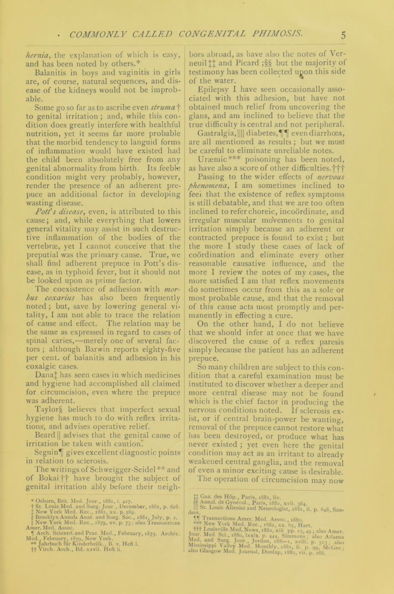 hernia, the explanation of which is easy, and has been noted by others.* Balanitis in boys and vaginitis in girls are, of course, natural sequences, and dis- ease of the kidneys would not be improb- able. Some go so far as to ascribe even struma f to genital irritation ; and, while this con- dition does greatly interfere with healthful nutrition, yet it seems far more probable that the morbid tendency to languid forms of inflammation would have existed had the child been absolutely free from any genital abnormality from birth. Its feeble condition might very probably, however, render the jn'esence of an adherent pre- jHice an additional factor in developing wasting disease. Foil's disease, even, is attributed to this cause; and, while everything that lowers general vitality may assist in such destruc- tive inflammation of the bodies of the vertebrae, yet I cannot conceive that the preputial was the primary cause. True, we shall find adherent prepuce in Pott’s dis- ease, as in typhoid fever, but it should not be looked upon as prime factor. The coexistence of adhesion with mor- bus coxarius has also been frequently noted; but, save by lowering general vi- tality, I am not able to trace the relation of cause and effect. The relation may be the same as expressed in regard to cases of spinal caries,—merely one of several fac- tors ; altliough Barwin reports eighty-five per cent, of balanitis and adhesion in his coxalgic cases. Dana.'j; has seen cases in which medicines and hygiene had accomplished all claimed for circumcision, even where the prepuce was adherent. Taylor§ believes that imperfect sexual hygiene has much to do with reflex irrita- tions-, and advises operative relief. Beard II advises that the genital cause of irritation be taken with caution' Seguing gives excellent diagnostic points in relation to sclerosis. The writings of Sch weigger-Seidel ** and of Bokaiff have brought the subject of genital irritation ably before their neigh- bors abroad, as have also the notes of Ver- neuilll and Picard ;§§ but the majority of testimony has been collected u^on this side of the water. Epilepsy I have seen occasionally a.sso- ciated with this adhesion, but have not obtained much relief from uncovering the glans, and am inclined to believe that the true difficulty is central and not j)eripheral. I Gastralgia,|||| diabetes,even diarrhoea, i are all mentioned as results; but we must be careful to eliminate unreliable notes. Urremic*** poisoning has been noted, as have also a score of other difficulties.fff Passing to the wider effects of nervous pJmiomena, I am sometimes inclined to feei that the existence of reflex symptoms is still debatable, and that we are too often inclined to refer choreic, incoordinate, and irregular muscular moVements to genital irritation simply because an adherent or contracted prepuce is found to exist; but the more I study these cases of lack of coordination and eliminate every other reasonable causative influence, and the ! more I review the notes of my cases, the j more satisfied I am that reflex movements do sometimes occur from this as a sole or most probable cause, and that the removal of this cause acts most promptly and per- manently in effecting a cure. On the other hand, I do not believe that we should infer at once that we have discovered the cause of a reflex paresis simply because the patient has an adherent prepuce. So many children are subject to this con- dition that a careful examination must be instituted to discover whether a deeper and more central disease may not be found which is the chief factor in producing the nervous conditions noted. If sclerosis ex- ist, or if central brain-power be wanting, removal of the prei)uce cannot restore what has been destroyed, or produce what has never existed ; yet even here the genital condition may act as an irritant to already weakened central ganglia, and the removal of even a minor exciting cause is desirable. 1 he operation of circumcision may now * Osborn, Brit. Med. Jour., 1881, i. 427. t St. Louis Med. and Surg. Jour , IJecember, 1881, p. 628. J New York Med. Rec., 1881, p. 569. \ Brooklyn Ann.-ils Anat. and Surg. Soc., 1881, July, p. i. II New York Med. Rec., 1879, .xv. p. 73; also Transactions Anier. Med. Assoc. Arch. Scientif. and Prac Med., February, 1873. Archiv. Med., February, 1879, New York. ** Jahrbuch fiir Kinderheilk., 1!. v. Heft i. ft Arch., Hd. x.wii. Heft ii. Gaz. des Hop., Paris, 1881, liv. j>i! Annal. de Gynecol., Paris, 1882, xvii. 364. Ill] St. Louis Alienist and Neurologist, 1881, ii. p. 648, San- transactions Amer. Med. .•Vssoc., 1880 New York Med Rec., .882. xx. 65, Hart. T++t Med. News, 1882, xiii pp. 25, 49 ; also .Amer. lour. Med. Sci., 1880, Ixxix. p. 444, Simmons; also Atlanta Med. and Surg. Jour., Jordan. 1880-1, xviii. p. 5,3- also Mississippi Valley Med. Moiiilily, 1882, ii. p. 99, Mcdec- also Glasgow Med. Journal, iJiiiilap, 1882, vii. p. 288.