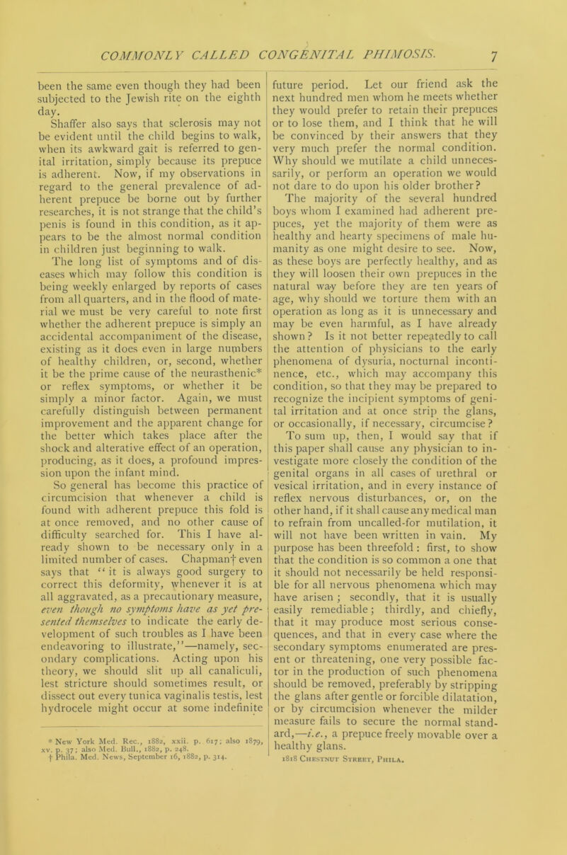 been the same even though they had been subjected to the Jewish rite on the eighth day, Shaffer also says that sclerosis may not be evident until the child begins to walk, j when its awkward gait is referred to gen- ital irritation, simply because its prepuce is adherent. Now, if my observations in ! regard to the general prevalence of ad- i herent prepuce be borne out by further ! researches, it is not strange that the child’s * penis is found in this condition, as it ap- pears to be the almost normal condition in children just beginning to walk. The long list of symptoms and of dis- eases which may follow this condition is being weekly enlarged by reports of cases from all quarters, and in the flood of mate- rial we must be very careful to note first whether the adherent prepuce is simply an accidental accompaniment of the disease, existing as it does even in large numbers of healthy children, or, second, whether it be the prime cause of the neurasthenic* or reflex symptoms, or whether it be simply a minor factor. Again, we must carefully distinguish between permanent improvement and the apparent change for the better which takes place after the shock and alterative effect of an operation, producing, as it does, a profound impres- sion upon the infant mind. So general has become this practice of circumcision that whenever a child is found with adherent prepuce this fold is at once removed, and no other cause of difficulty searched for. This I have al- , ready shown to be necessary only in a ! limited number of cases. Chapmanf even i says that “it is always good surgery to ^ correct this deformity, whenever it is at all aggravated, as a precautionary measure, | even thoiigh no symptoms have as yet pre- sented thefuselves to indicate the early de- velopment of such troubles as I have been endeavoring to illustrate,’’—namely, sec- j ondary complications. Acting upon his ; theory, we should slit up all canaliculi, lest stricture should sometimes result, or dissect out every tunica vaginalis testis, lest hydrocele might occur at some indefinite * New York Med. Rec., 1882, xxii. p. 617; also 1879, XV. p. 37; also Med. Bull., 1882, p. 248. t Phila. Med. News, September 16, 1882, p. 314. future period. Let our friend ask the next hundred men whom he meets whether they would prefer to retain their prepuces or to lose them, and I think that he will be convinced by their answers that they very much prefer the normal condition. Why should we mutilate a child unneces- sarily, or perform an operation we would not dare to do upon his older brother? The majority of the several hundred boys whom I examined had adherent pre- puces, yet the majority of them were as healthy and hearty specimens of male hu- manity as one might desire to see. Now, as these boys are perfectly healthy, and as they will loosen their own prepuces in the natural wa-y before they are ten years of age, why should we torture them with an operation as long as it is unnecessary and may be even harmful, as I have already shown ? Is it not better repeatedly to call the attention of physicians to the early phenomena of dysuria, nocturnal inconti- nence, etc., which may accompany this condition, so that they may be prepared to recognize the incipient symptoms of geni- tal irritation and at once strip the glans, or occasionally, if necessary, circumcise? To sum up, then, I would say that if this paper shall cause any physician to in- vestigate more closely the condition of the genital organs in all cases of urethral or vesical irritation, and in every instance of reflex nervous disturbances, or, on the other hand, if it shall cause any medical man to refrain from uncalled-for mutilation, it will not have been written in vain. My purpose has been threefold : first, to show that the condition is so common a one that it should not necessarily be held responsi- ble for all nervous phenomena which may have arisen ; secondly, that it is usually easily remediable; thirdly, and chiefly, that it may produce most serious conse- quences, and that in every case where the secondary symptoms enumerated are pres- ent or threatening, one very possible fac- tor in the production of such phenomena should be removed, preferably by stripping the glans after gentle or forcible dilatation, or by circumcision whenever the milder measure fails to secure the normal stand- ard,—t.e., a prepuce freely movable over a healthy glans. 1818 Chestnut Street, Phila.