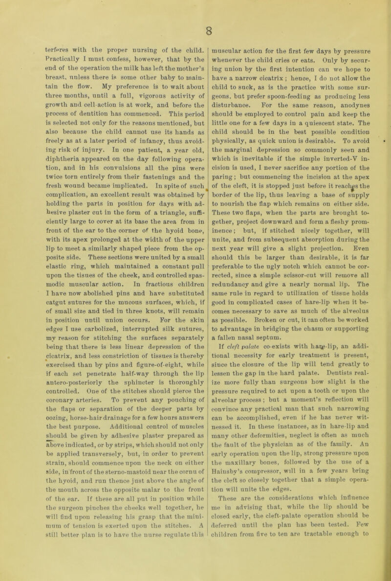 terfores with the proper nursing of the child. Practically I must confess, however, that by the end of the operation the milk has left the mother’s breast, unless there is some other baby to main- tain the flow. My preference is to wait about three months, until a full, vigorous activity of growth and cell-action is at work, and before the process of dentition has commenced. This period is selected not only for the reasons mentioned, but also because the child cannot use its hands as freely as at a later period of infancy, thus avoid- ing risk of injury. In one patient, a year old, diphtheria appeared on the day following opera- tion, and in his convulsions all the pins were twice torn entirely from their fastenings and the fresh wound became implicated. In spite of such complication, an excellent result was obtained by holding the parts in position for days with ad- hesive plaster cut in the form of a triangle, suffi- ciently large to cover at its base the area from in front of the ear to the corner of the hyoid bone, with its apex prolonged at the width of the upper lip to meet a similarly shaped piece from the op- posite side. These sections were united by a small elastic ring, which maintained a constant pull upon the tisues of the cheek, and controlled spas- modic muscular action. In fractious children I have now abolished pins and have substituted catgut sutures for the mucous surfaces, which, if of small size and tied in three knots, will remain in position until union occurs. For the skin edges I use carbolized, interrupted silk sutures, my reason for stitching the surfaces separately being that there is less linear depression of the cicatrix, and less constriction of tissues is thereby exercised than by pins and figure-of-eight, while if each set penetrate half-way through the lip antero-posteriorly the sphincter is thoroughly controlled. One of the stitches should pierce the coronary arteries. To prevent any pouching of the flaps or separation of the deeper parts by oozing, horse-hair drainage for a few hours answers the best purpose. Additional control of muscles should be given by adhesive plaster prepared as mmm. above indicated, or by strips, which should not only be applied transversely, but, in order to prevent strain, should commence upon the neck on either side, in front of the sterno-mastoid near the cornu of the hyoid, and run thence just above the angle of the mouth across the opposite malar to the front of the ear. If these are all put in position while the surgeon pinches the cheeks well together, he will find upon releasing his grasp that the mini- mum of tension is exerted upon the stitches. A still better plan is to have the nurse regulate this muscular action for the first few days by pressure whenever the child cries or eats. Only by secur- ing union by the first intention can we hope to have a narrow cicatrix ; hence, I do not allow the child to suck, as is the practice with some sur- geons, but prefer spoon-feeding as producing less disturbance. For the same reason, anodynes should be employed to control pain and keep the little one for a few days in a quiescent state. The child should be in the best possible condition physically, as quick union is desirable. To avoid the marginal depression so commonly seen and which is inevitable if the simple inverted-V in- cision is used, I never sacrifice any portion of the paring; but commencing the incision at the apex of the cleft, it is stopped just before it reaches the border of the lip, thus leaving a base of supply to nourish the flap which remains on either side. These two flaps, when the parts are brought to- gether, project downward and form a fleshy prom- inence ; but, if stitched nicely together, will unite, and from subsequent absorption during the next year will give a slight projection. Even should this be larger than desirable, it is far preferable to the ugly notch which cannot be cor- rected, since a simple scissor-cut will remove all redundancy and give a nearly normal lip. The same rule in regard to utilization of tissue holds good in complicated cases of hare-lip when it be- comes necessary to save as much of the alveolus as possible. Broken or cut, it can often be worked to advantage in bridging the chasm or supporting a fallen nasal septum. If cleft palate co-exists with liaqp-lip, an addi- tional necessity for early treatment is present, since the closure of the lip will tend greatly to lessen the gap in the hard palate. Dentists real- ize more fully than surgeons how slight is the pressure required to act upon a tooth or upon the alveolar process; but a moment’s reflection will convince any practical man that such narrowing can be accomplished, even if he has never wit- nessed it. In these instances, as in hare lip and many other deformities, neglect is often as much the fault of the physician as of the family. An early operation upon the lip, strong pressure upon the maxillary bones, followed by the use of a Hainsby’s compressor, will in a few years bring the cleft so closely together that a simple opera- tion will unite the edges. These are the considerations which influence me in advising that, while the lip should be closed early, the cleft-palate operation should be deferred until the plan has been tested. Few children from five to ten are tractable enough to