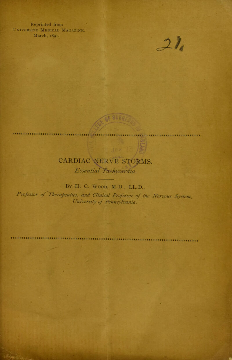 Reprinted from University Medical Magazine, March, 1891. „ . © /try, CARDIAC NERVE STORMS. Essential 7achycardia. By H. C. Wood, M.D., LL.D., Professor of Therapeutics, and Clinical Professor of the Nervous System, University of Pennsylvania. « I I I I I I I I I I I I I I I I I I | | I I I I I I I ! I , , I I I 1 ■ > I I I I I I I I I I I I I I I I I I I I I | | | I | | I I I I I I I I I I I I I